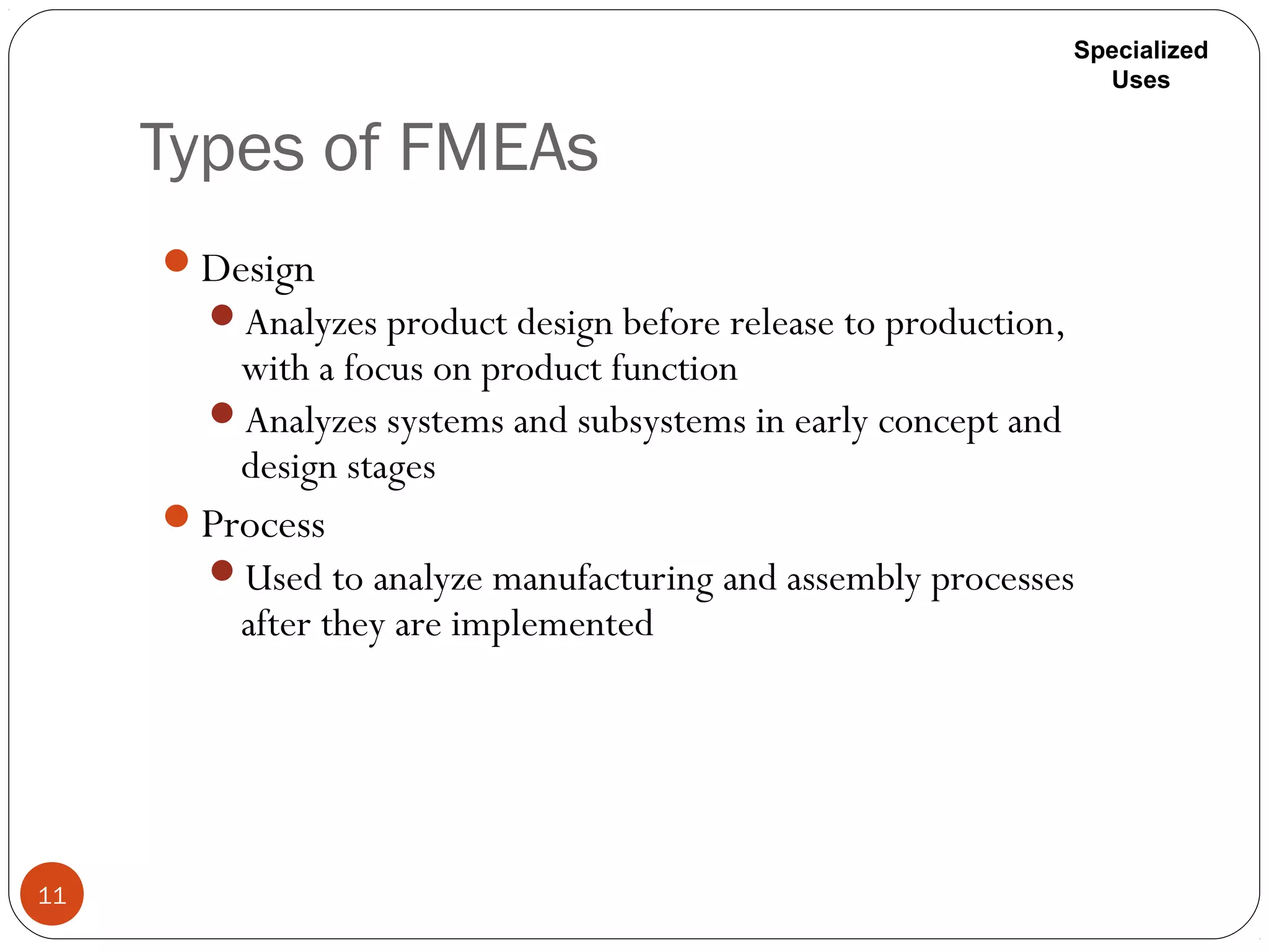 Types of FMEAs
11
Design
Analyzes product design before release to production,
with a focus on product function
Analyzes systems and subsystems in early concept and
design stages
Process
Used to analyze manufacturing and assembly processes
after they are implemented
Specialized
Uses
 