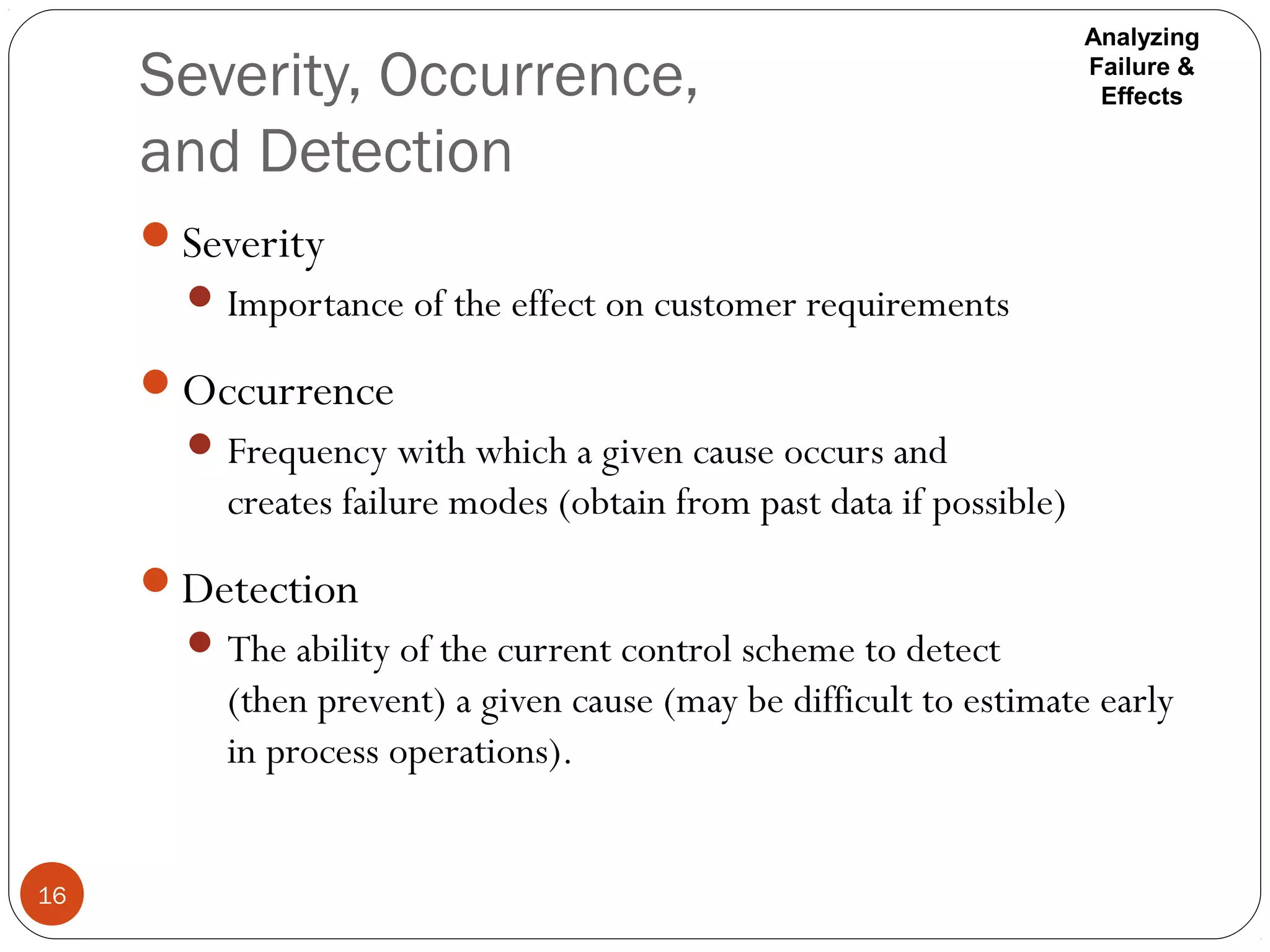 Severity, Occurrence,
and Detection
16
Severity
Importance of the effect on customer requirements
Occurrence
Frequency with which a given cause occurs and
creates failure modes (obtain from past data if possible)
Detection
The ability of the current control scheme to detect
(then prevent) a given cause (may be difficult to estimate early
in process operations).
Analyzing
Failure &
Effects
 