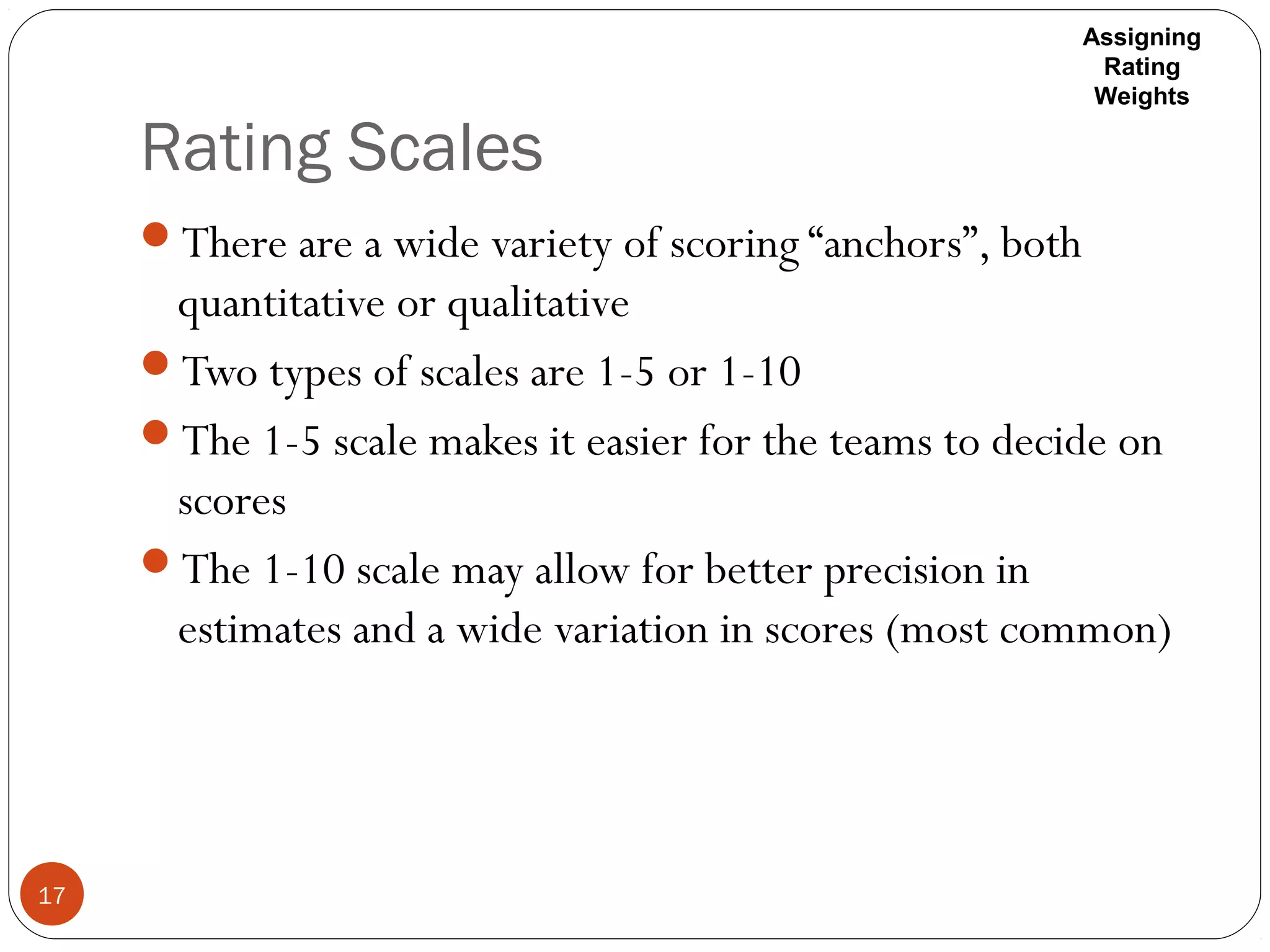 Rating Scales
17
There are a wide variety of scoring “anchors”, both
quantitative or qualitative
Two types of scales are 1-5 or 1-10
The 1-5 scale makes it easier for the teams to decide on
scores
The 1-10 scale may allow for better precision in
estimates and a wide variation in scores (most common)
Assigning
Rating
Weights
 