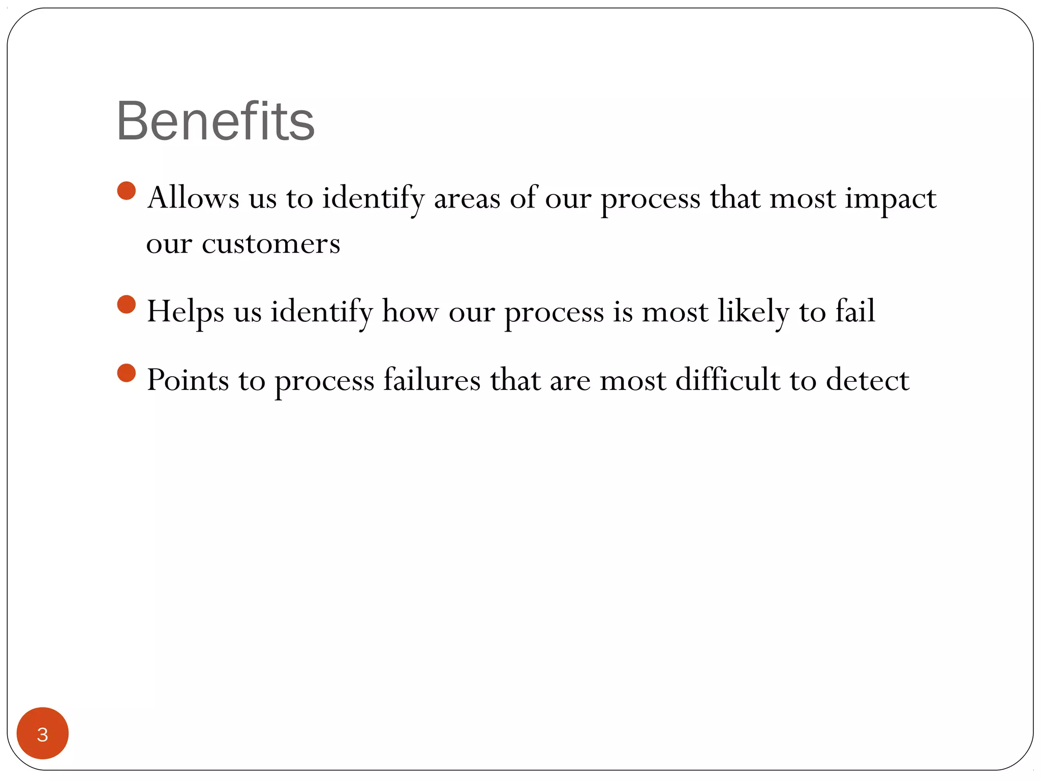 Benefits
3
Allows us to identify areas of our process that most impact
our customers
Helps us identify how our process is most likely to fail
Points to process failures that are most difficult to detect
 
