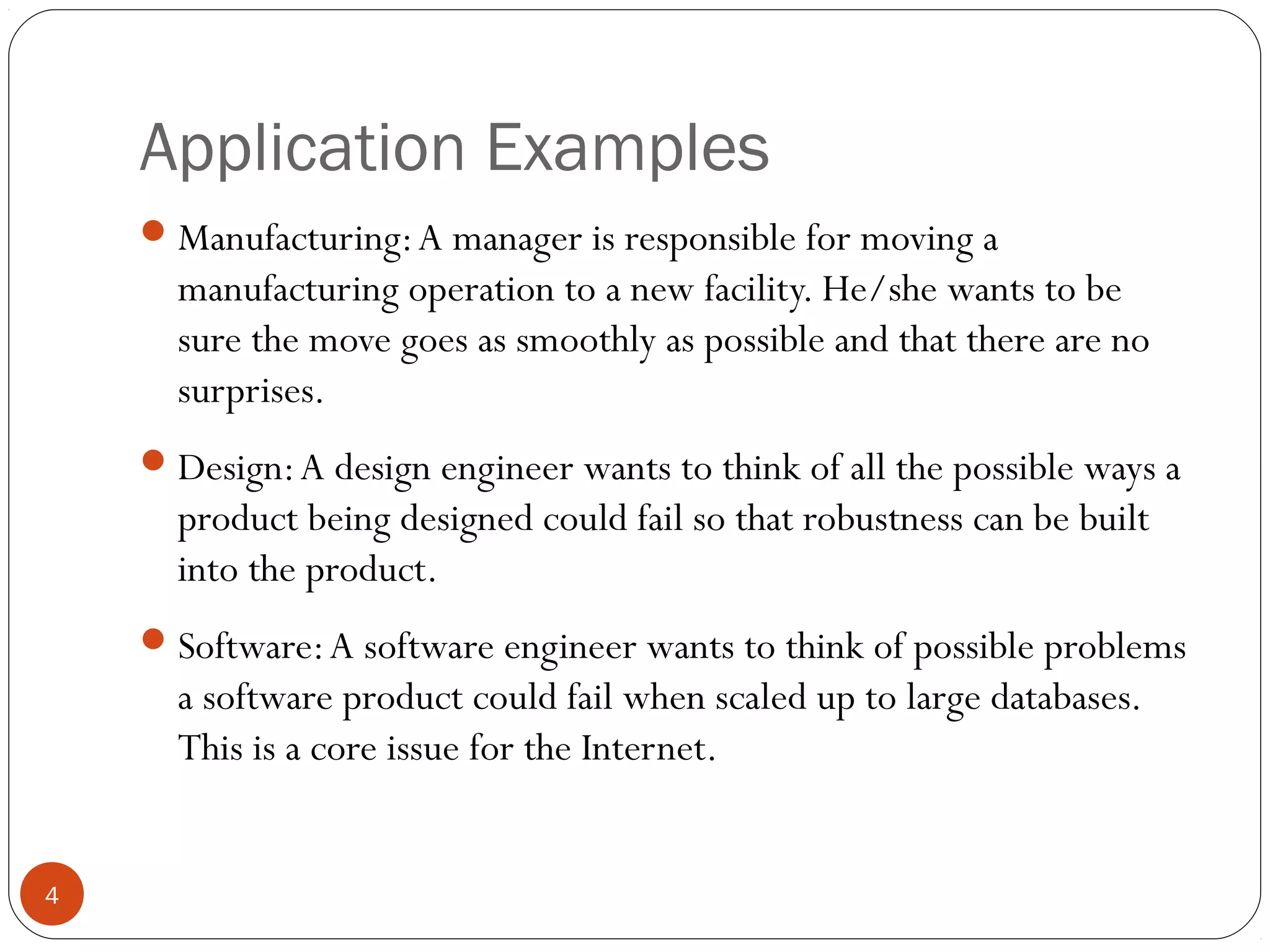 Application Examples
4
Manufacturing:A manager is responsible for moving a
manufacturing operation to a new facility. He/she wants to be
sure the move goes as smoothly as possible and that there are no
surprises.
Design:A design engineer wants to think of all the possible ways a
product being designed could fail so that robustness can be built
into the product.
Software:A software engineer wants to think of possible problems
a software product could fail when scaled up to large databases.
This is a core issue for the Internet.
 