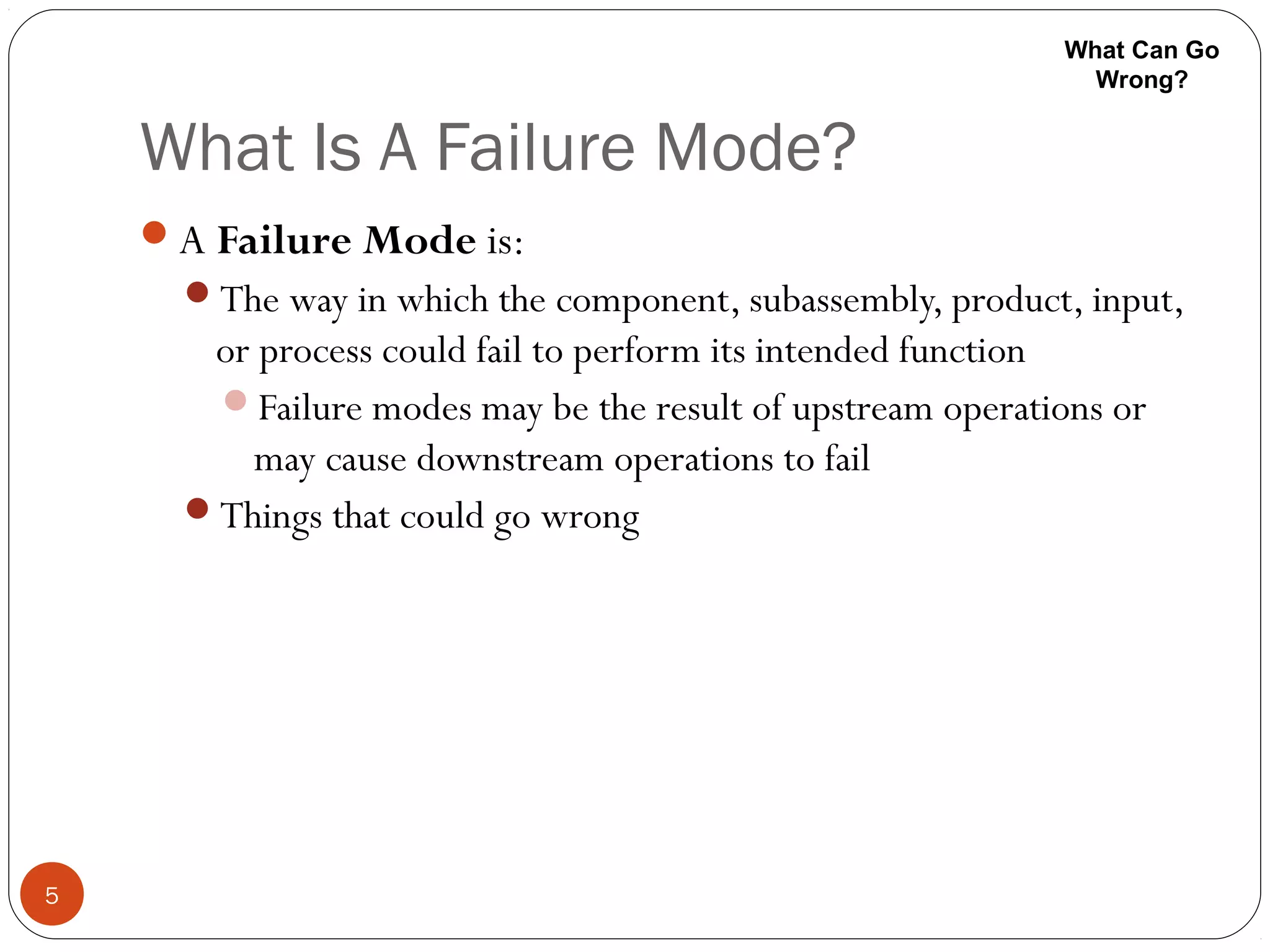 What Is A Failure Mode?
5
A Failure Mode is:
The way in which the component, subassembly, product, input,
or process could fail to perform its intended function
Failure modes may be the result of upstream operations or
may cause downstream operations to fail
Things that could go wrong
What Can Go
Wrong?
 