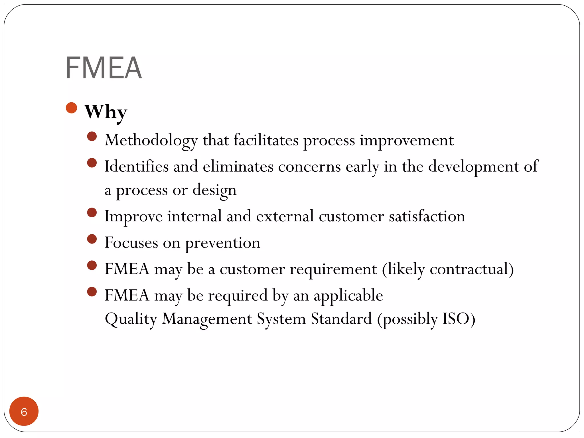 FMEA
6
Why
Methodology that facilitates process improvement
Identifies and eliminates concerns early in the development of
a process or design
Improve internal and external customer satisfaction
Focuses on prevention
FMEA may be a customer requirement (likely contractual)
FMEA may be required by an applicable
Quality Management System Standard (possibly ISO)
 