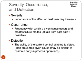 Severity, Occurrence,
and Detection
16
 Severity
 Importance of the effect on customer requirements
 Occurrence
 Frequency with which a given cause occurs and
creates failure modes (obtain from past data if
possible)
 Detection
 The ability of the current control scheme to detect
(then prevent) a given cause (may be difficult to
estimate early in process operations).
Analyzing
Failure &
Effects
 