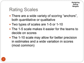 Rating Scales
17
 There are a wide variety of scoring “anchors”,
both quantitative or qualitative
 Two types of scales are 1-5 or 1-10
 The 1-5 scale makes it easier for the teams to
decide on scores
 The 1-10 scale may allow for better precision
in estimates and a wide variation in scores
(most common)
Assigning
Rating
Weights
 