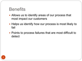 Benefits
3
 Allows us to identify areas of our process that
most impact our customers
 Helps us identify how our process is most likely to
fail
 Points to process failures that are most difficult to
detect
 