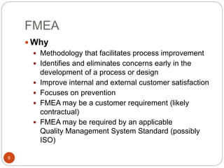 FMEA
6
 Why
 Methodology that facilitates process improvement
 Identifies and eliminates concerns early in the
development of a process or design
 Improve internal and external customer satisfaction
 Focuses on prevention
 FMEA may be a customer requirement (likely
contractual)
 FMEA may be required by an applicable
Quality Management System Standard (possibly
ISO)
 