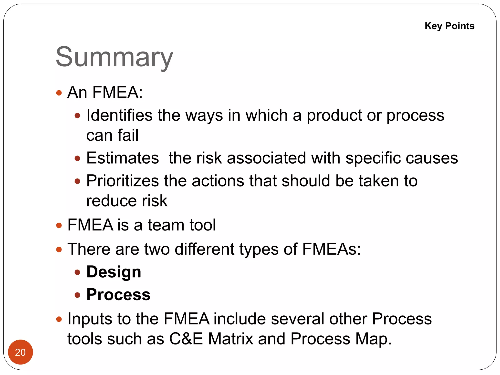 Summary
20
 An FMEA:
 Identifies the ways in which a product or process
can fail
 Estimates the risk associated with specific causes
 Prioritizes the actions that should be taken to
reduce risk
 FMEA is a team tool
 There are two different types of FMEAs:
 Design
 Process
 Inputs to the FMEA include several other Process
tools such as C&E Matrix and Process Map.
Key Points
 