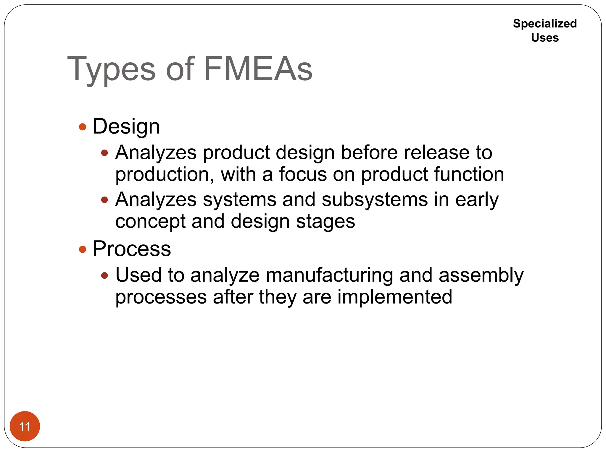 Types of FMEAs
11
 Design
 Analyzes product design before release to
production, with a focus on product function
 Analyzes systems and subsystems in early
concept and design stages
 Process
 Used to analyze manufacturing and assembly
processes after they are implemented
Specialized
Uses
 