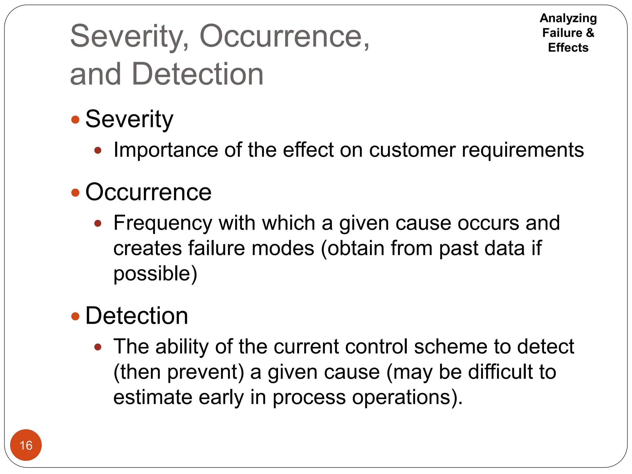 Severity, Occurrence,
and Detection
16
 Severity
 Importance of the effect on customer requirements
 Occurrence
 Frequency with which a given cause occurs and
creates failure modes (obtain from past data if
possible)
 Detection
 The ability of the current control scheme to detect
(then prevent) a given cause (may be difficult to
estimate early in process operations).
Analyzing
Failure &
Effects
 
