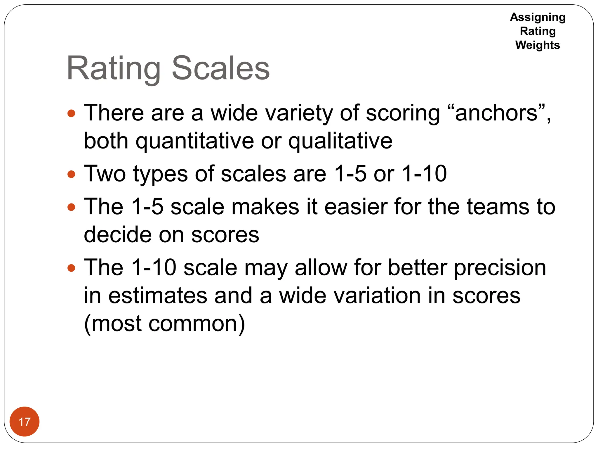 Rating Scales
17
 There are a wide variety of scoring “anchors”,
both quantitative or qualitative
 Two types of scales are 1-5 or 1-10
 The 1-5 scale makes it easier for the teams to
decide on scores
 The 1-10 scale may allow for better precision
in estimates and a wide variation in scores
(most common)
Assigning
Rating
Weights
 