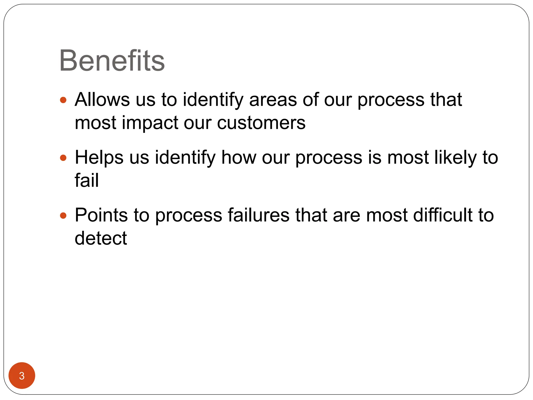 Benefits
3
 Allows us to identify areas of our process that
most impact our customers
 Helps us identify how our process is most likely to
fail
 Points to process failures that are most difficult to
detect
 