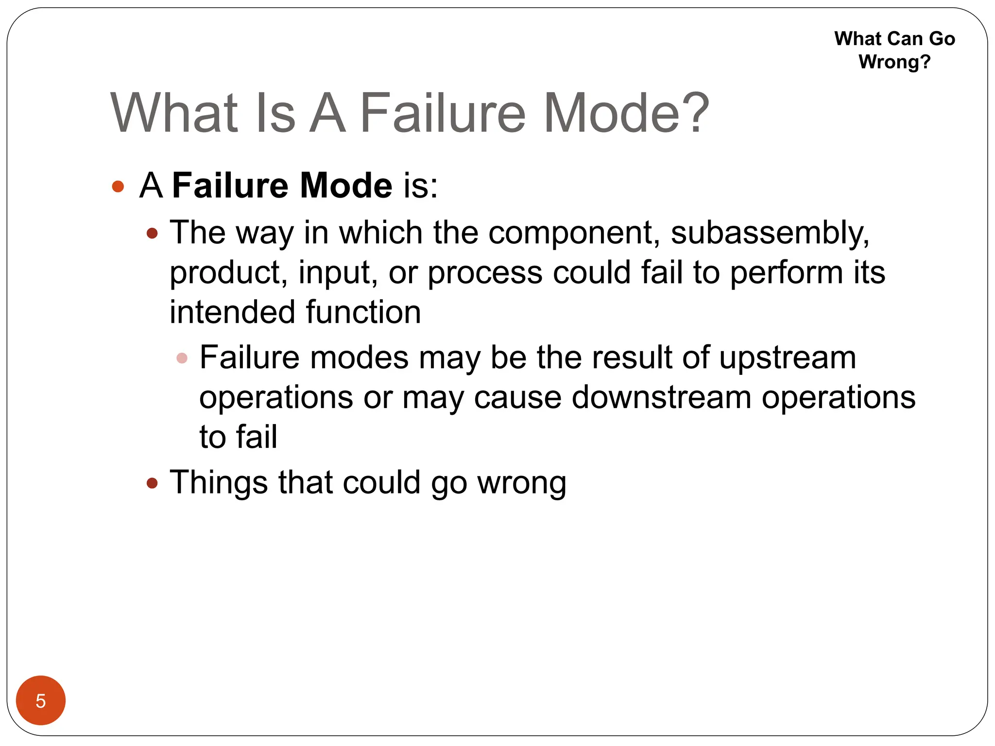 What Is A Failure Mode?
5
 A Failure Mode is:
 The way in which the component, subassembly,
product, input, or process could fail to perform its
intended function
 Failure modes may be the result of upstream
operations or may cause downstream operations
to fail
 Things that could go wrong
What Can Go
Wrong?
 