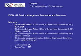 ITIL best practise – ITIL introduction
Chapter 1
IT3860 - IT Service Management Framework and Processes
Reference:
• Introduction to ITIL: Author: Office of Government Commerce (OGC).
HD30.2 I61
• ITIL Service Delivery: Author: Office of Government Commerce (OGC).
ISBN 0113300174
• ITIL Service Support: Author: Office of Government Commerce (OGC).
ISBN 0113300158
• ITIL Security Management: Author: Office of Government Commerce
(OGC). ISBN 011330014X
• Lee Keng Toon MC
• George Tan MT
 