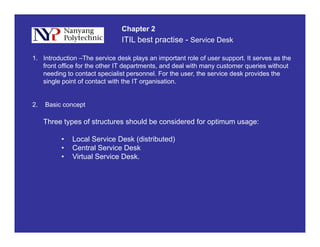 ITIL best practise - Service Desk
Chapter 2
1. Introduction –The service desk plays an important role of user support. It serves as the
front office for the other IT departments, and deal with many customer queries without
needing to contact specialist personnel. For the user, the service desk provides theg p p p
single point of contact with the IT organisation.
2. Basic conceptp
Three types of structures should be considered for optimum usage:
• Local Service Desk (distributed)• Local Service Desk (distributed)
• Central Service Desk
• Virtual Service Desk.
 