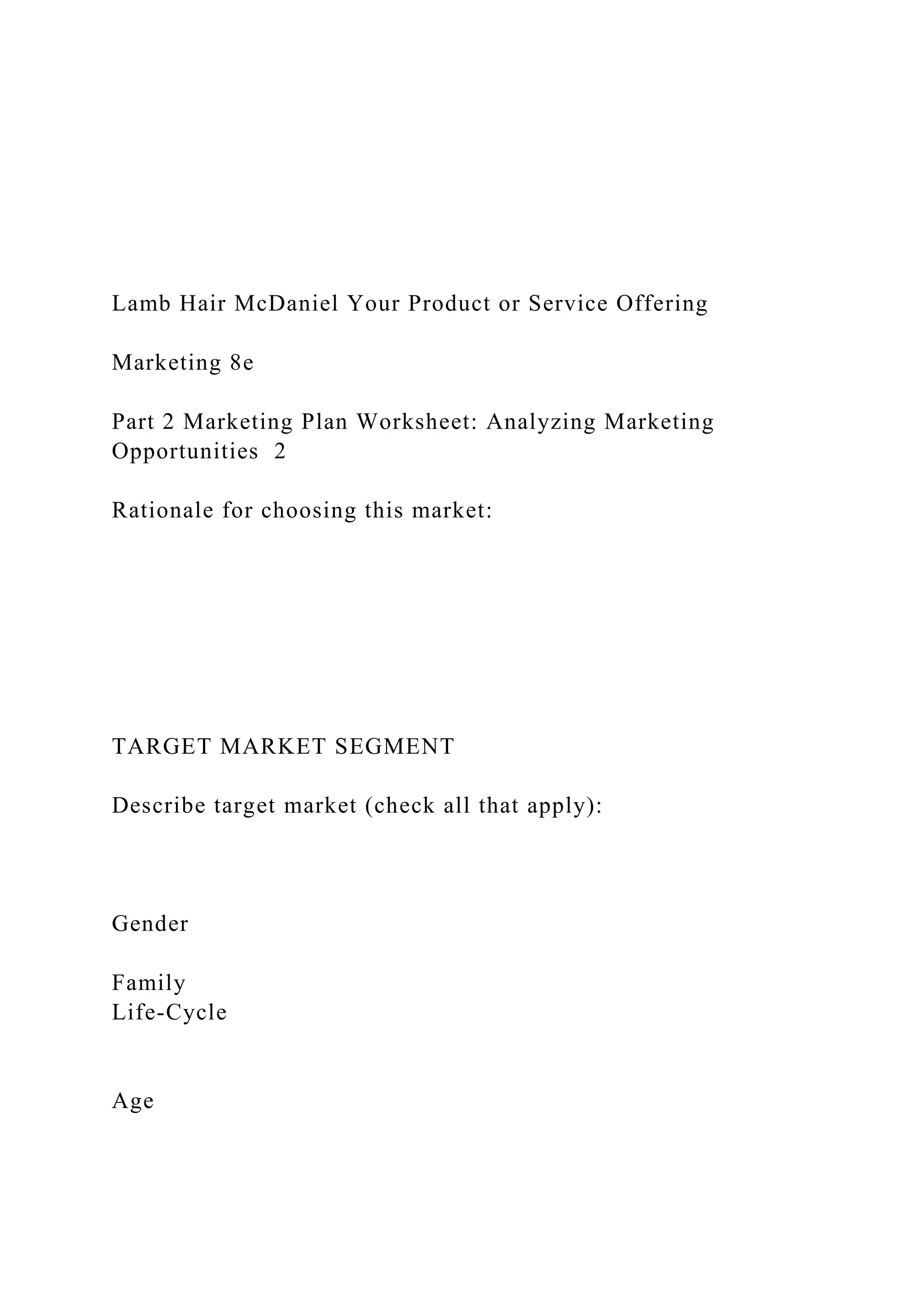 Lamb Hair McDaniel Your Product or Service Offering
Marketing 8e
Part 2 Marketing Plan Worksheet: Analyzing Marketing
Opportunities 2
Rationale for choosing this market:
TARGET MARKET SEGMENT
Describe target market (check all that apply):
Gender
Family
Life-Cycle
Age
 