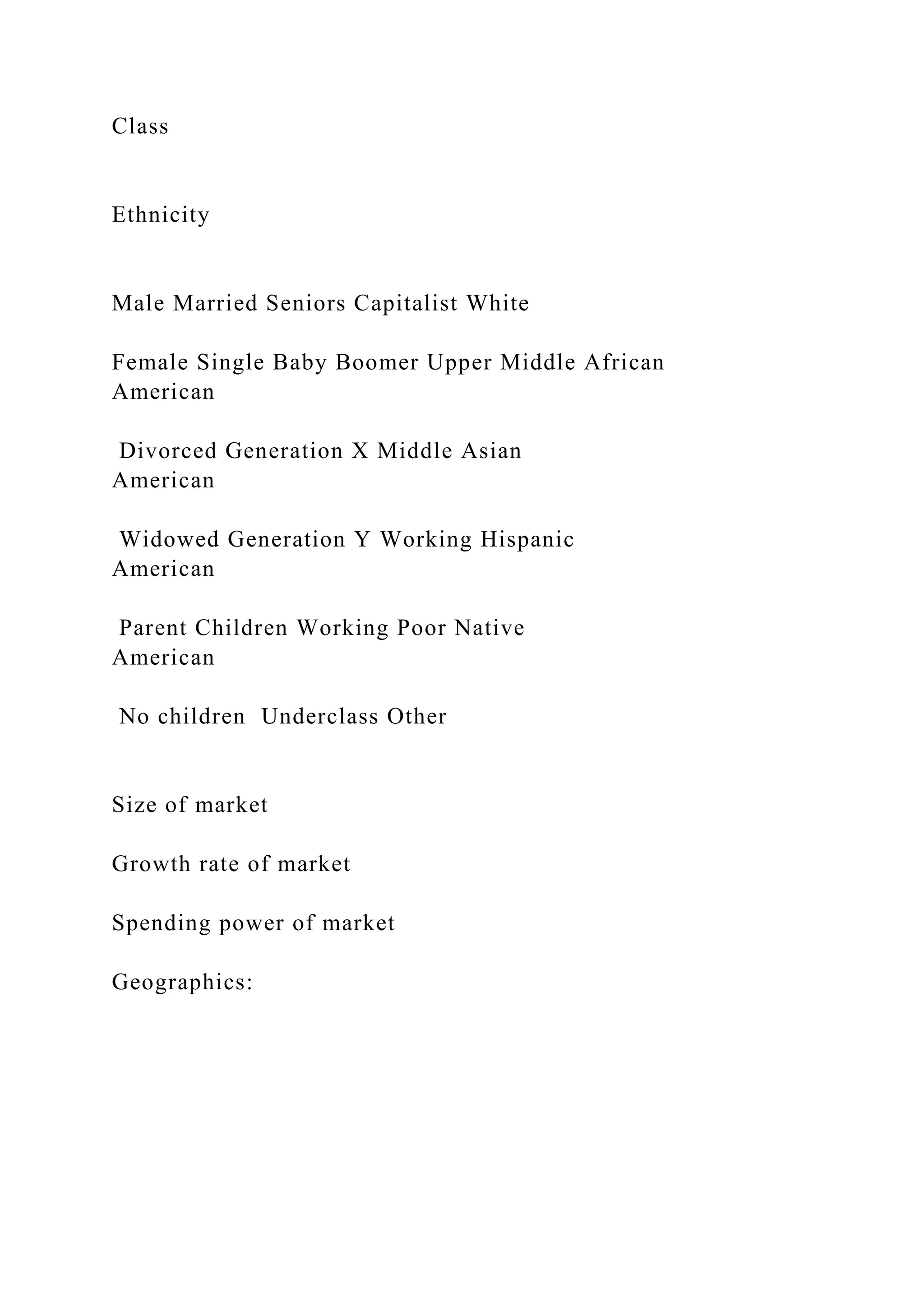 Class
Ethnicity
Male Married Seniors Capitalist White
Female Single Baby Boomer Upper Middle African
American
Divorced Generation X Middle Asian
American
Widowed Generation Y Working Hispanic
American
Parent Children Working Poor Native
American
No children Underclass Other
Size of market
Growth rate of market
Spending power of market
Geographics:
 