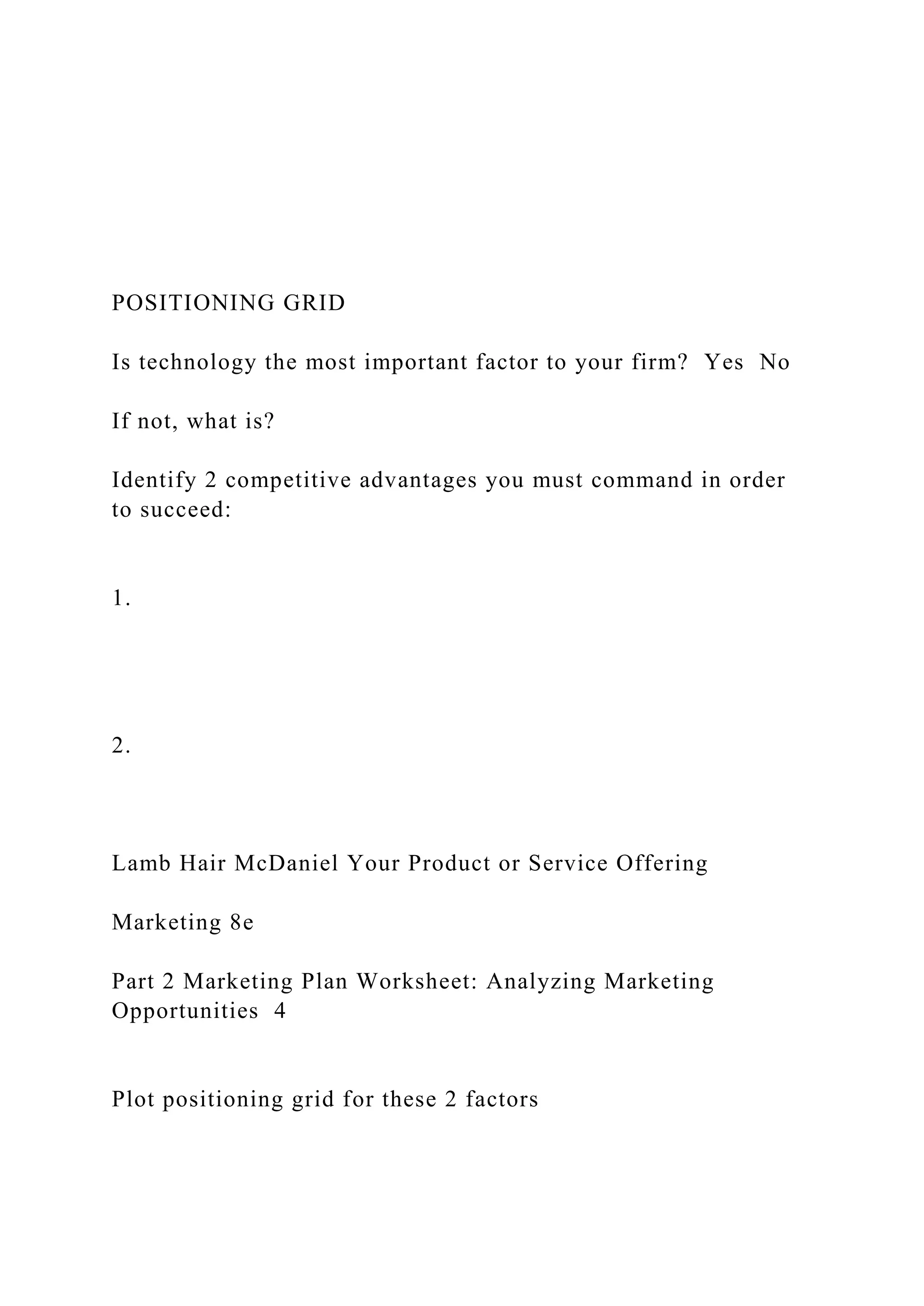 POSITIONING GRID
Is technology the most important factor to your firm? Yes No
If not, what is?
Identify 2 competitive advantages you must command in order
to succeed:
1.
2.
Lamb Hair McDaniel Your Product or Service Offering
Marketing 8e
Part 2 Marketing Plan Worksheet: Analyzing Marketing
Opportunities 4
Plot positioning grid for these 2 factors
 