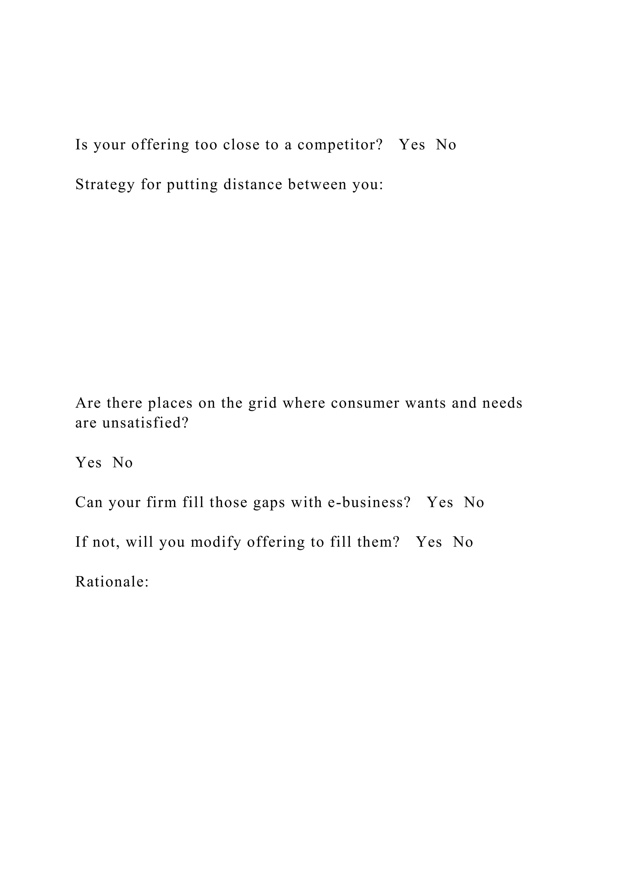 Is your offering too close to a competitor? Yes No
Strategy for putting distance between you:
Are there places on the grid where consumer wants and needs
are unsatisfied?
Yes No
Can your firm fill those gaps with e-business? Yes No
If not, will you modify offering to fill them? Yes No
Rationale:
 
