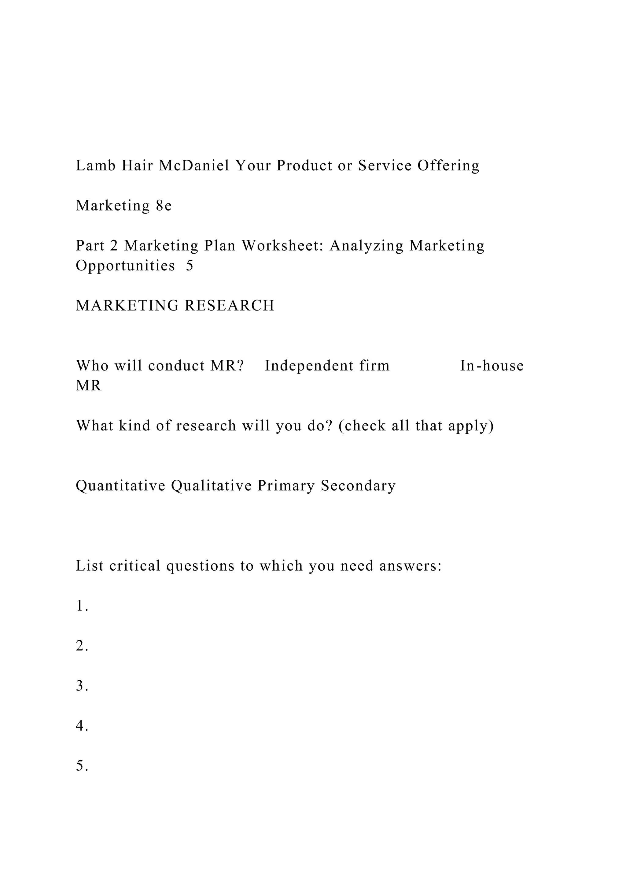 Lamb Hair McDaniel Your Product or Service Offering
Marketing 8e
Part 2 Marketing Plan Worksheet: Analyzing Marketing
Opportunities 5
MARKETING RESEARCH
Who will conduct MR? Independent firm In-house
MR
What kind of research will you do? (check all that apply)
Quantitative Qualitative Primary Secondary
List critical questions to which you need answers:
1.
2.
3.
4.
5.
 