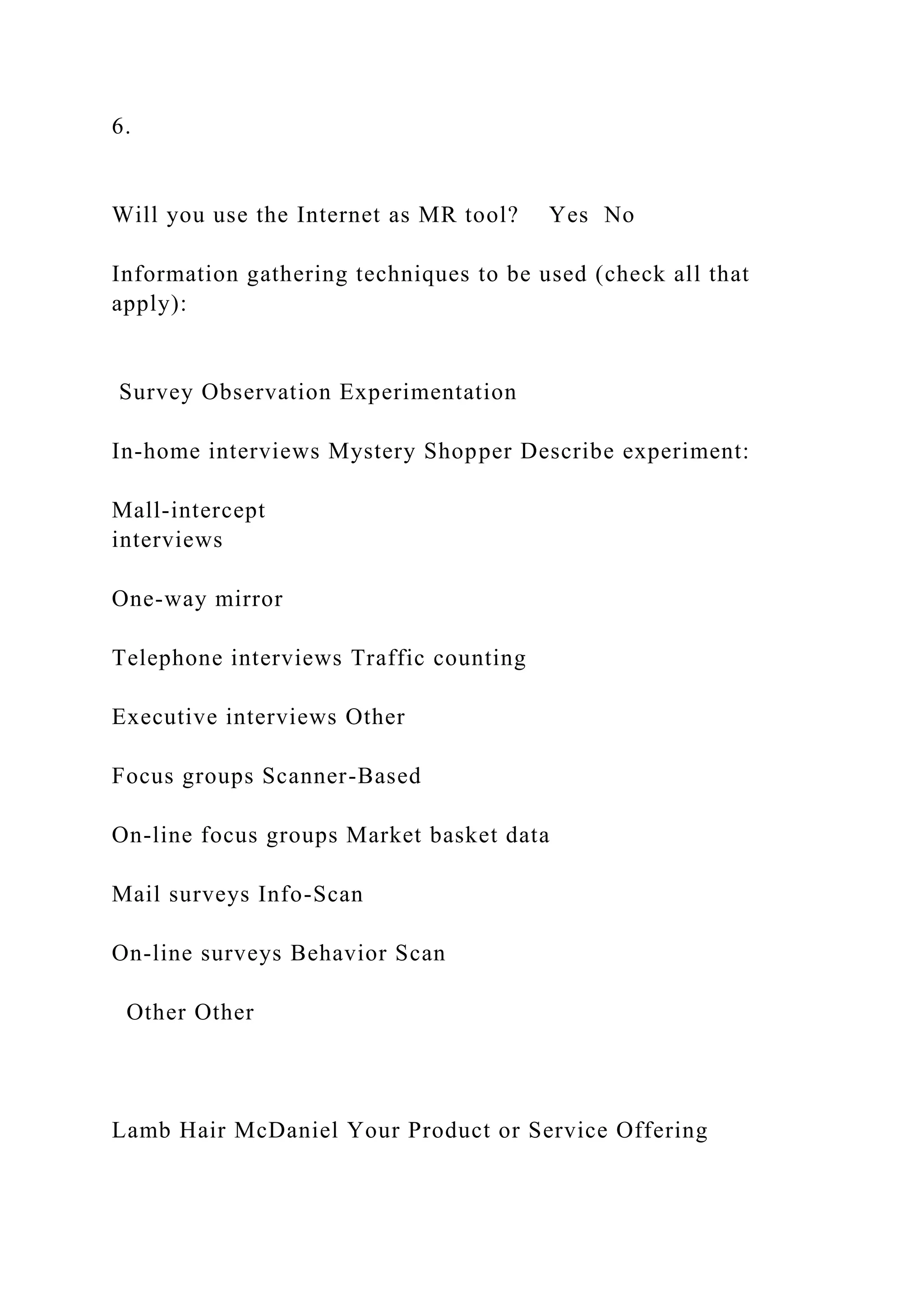6.
Will you use the Internet as MR tool? Yes No
Information gathering techniques to be used (check all that
apply):
Survey Observation Experimentation
In-home interviews Mystery Shopper Describe experiment:
Mall-intercept
interviews
One-way mirror
Telephone interviews Traffic counting
Executive interviews Other
Focus groups Scanner-Based
On-line focus groups Market basket data
Mail surveys Info-Scan
On-line surveys Behavior Scan
Other Other
Lamb Hair McDaniel Your Product or Service Offering
 