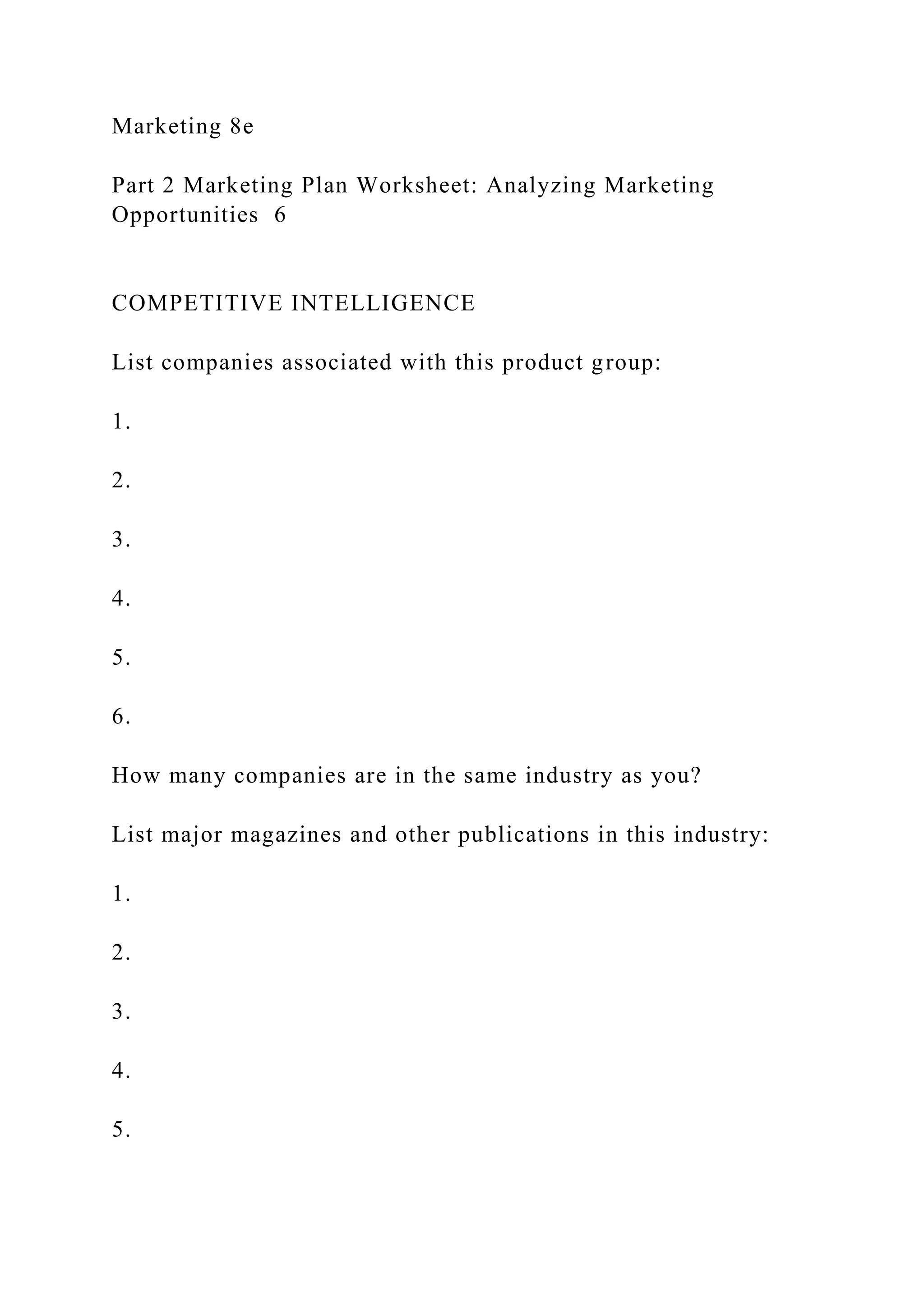 Marketing 8e
Part 2 Marketing Plan Worksheet: Analyzing Marketing
Opportunities 6
COMPETITIVE INTELLIGENCE
List companies associated with this product group:
1.
2.
3.
4.
5.
6.
How many companies are in the same industry as you?
List major magazines and other publications in this industry:
1.
2.
3.
4.
5.
 