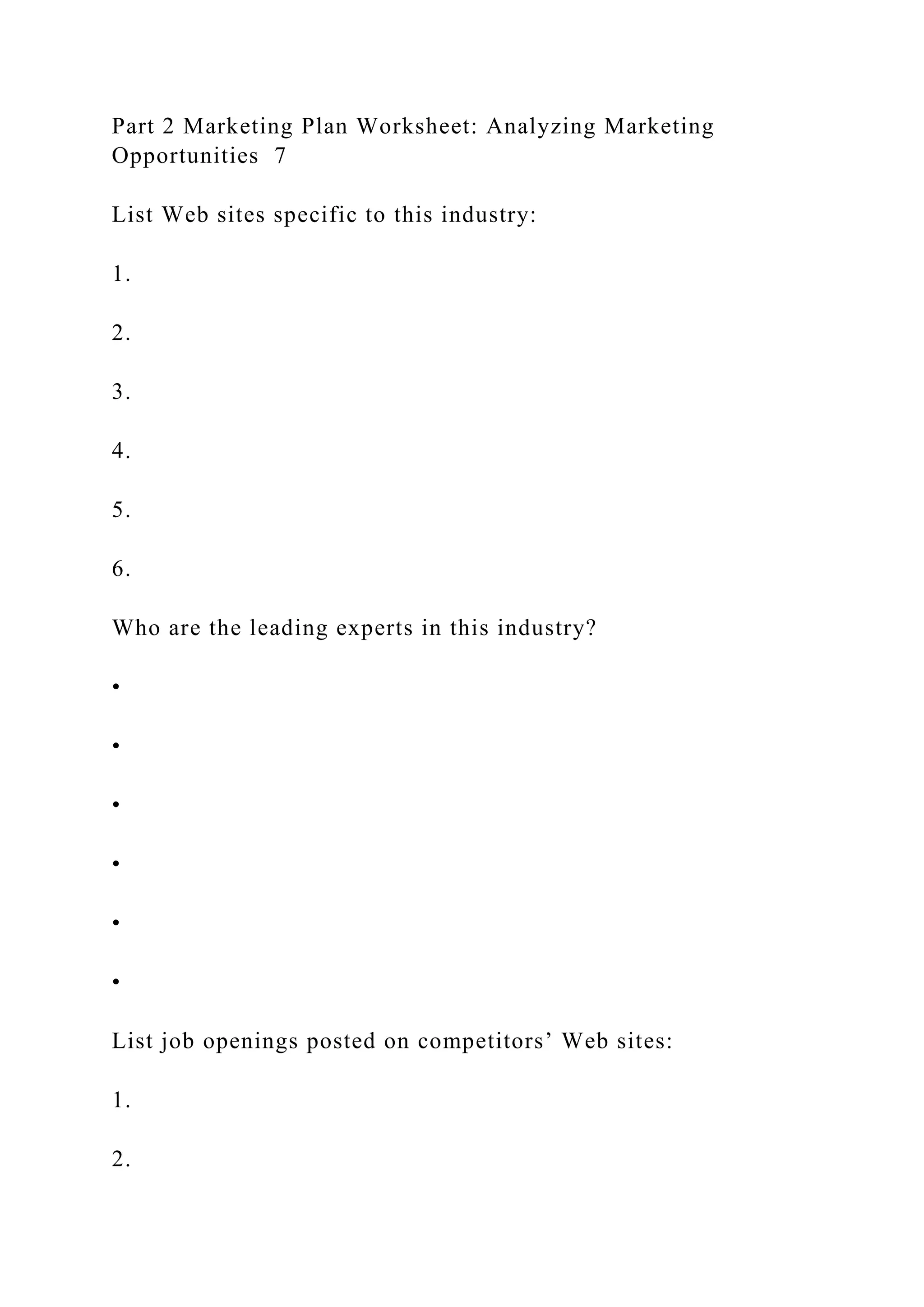Part 2 Marketing Plan Worksheet: Analyzing Marketing
Opportunities 7
List Web sites specific to this industry:
1.
2.
3.
4.
5.
6.
Who are the leading experts in this industry?
•
•
•
•
•
•
List job openings posted on competitors’ Web sites:
1.
2.
 