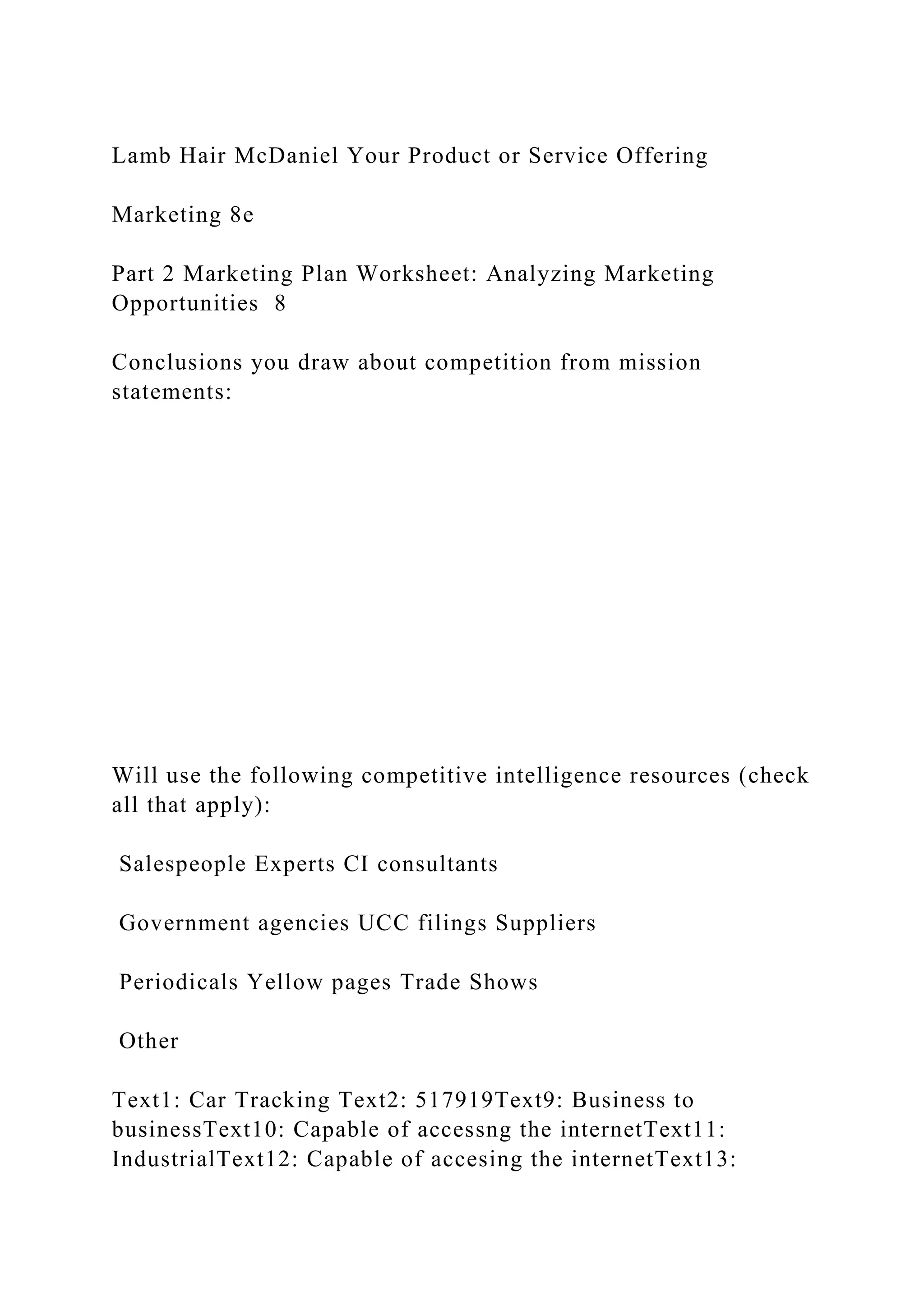 Lamb Hair McDaniel Your Product or Service Offering
Marketing 8e
Part 2 Marketing Plan Worksheet: Analyzing Marketing
Opportunities 8
Conclusions you draw about competition from mission
statements:
Will use the following competitive intelligence resources (check
all that apply):
Salespeople Experts CI consultants
Government agencies UCC filings Suppliers
Periodicals Yellow pages Trade Shows
Other
Text1: Car Tracking Text2: 517919Text9: Business to
businessText10: Capable of accessng the internetText11:
IndustrialText12: Capable of accesing the internetText13:
 