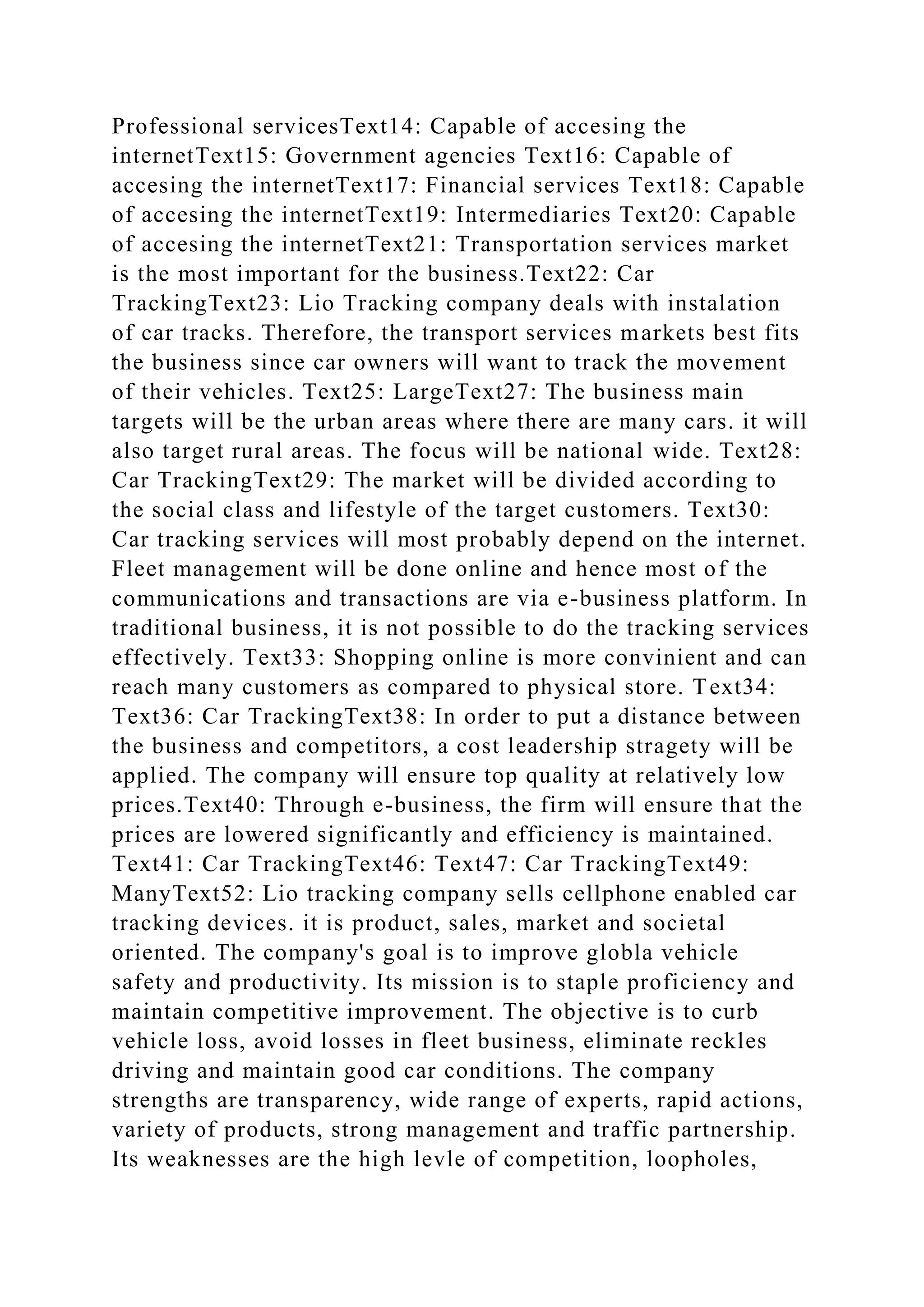 Professional servicesText14: Capable of accesing the
internetText15: Government agencies Text16: Capable of
accesing the internetText17: Financial services Text18: Capable
of accesing the internetText19: Intermediaries Text20: Capable
of accesing the internetText21: Transportation services market
is the most important for the business.Text22: Car
TrackingText23: Lio Tracking company deals with instalation
of car tracks. Therefore, the transport services markets best fits
the business since car owners will want to track the movement
of their vehicles. Text25: LargeText27: The business main
targets will be the urban areas where there are many cars. it will
also target rural areas. The focus will be national wide. Text28:
Car TrackingText29: The market will be divided according to
the social class and lifestyle of the target customers. Text30:
Car tracking services will most probably depend on the internet.
Fleet management will be done online and hence most of the
communications and transactions are via e-business platform. In
traditional business, it is not possible to do the tracking services
effectively. Text33: Shopping online is more convinient and can
reach many customers as compared to physical store. Text34:
Text36: Car TrackingText38: In order to put a distance between
the business and competitors, a cost leadership stragety will be
applied. The company will ensure top quality at relatively low
prices.Text40: Through e-business, the firm will ensure that the
prices are lowered significantly and efficiency is maintained.
Text41: Car TrackingText46: Text47: Car TrackingText49:
ManyText52: Lio tracking company sells cellphone enabled car
tracking devices. it is product, sales, market and societal
oriented. The company's goal is to improve globla vehicle
safety and productivity. Its mission is to staple proficiency and
maintain competitive improvement. The objective is to curb
vehicle loss, avoid losses in fleet business, eliminate reckles
driving and maintain good car conditions. The company
strengths are transparency, wide range of experts, rapid actions,
variety of products, strong management and traffic partnership.
Its weaknesses are the high levle of competition, loopholes,
 
