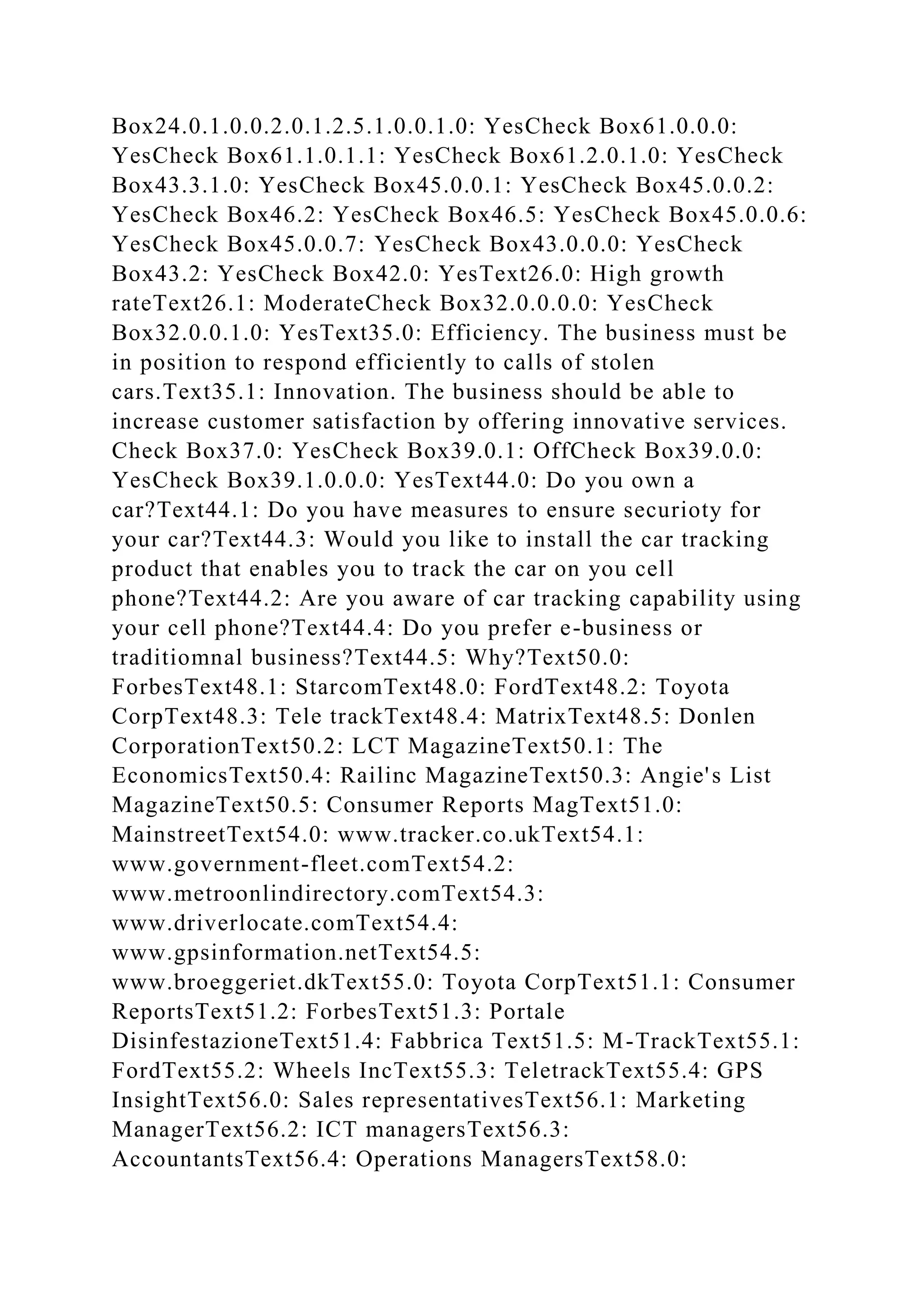 Box24.0.1.0.0.2.0.1.2.5.1.0.0.1.0: YesCheck Box61.0.0.0:
YesCheck Box61.1.0.1.1: YesCheck Box61.2.0.1.0: YesCheck
Box43.3.1.0: YesCheck Box45.0.0.1: YesCheck Box45.0.0.2:
YesCheck Box46.2: YesCheck Box46.5: YesCheck Box45.0.0.6:
YesCheck Box45.0.0.7: YesCheck Box43.0.0.0: YesCheck
Box43.2: YesCheck Box42.0: YesText26.0: High growth
rateText26.1: ModerateCheck Box32.0.0.0.0: YesCheck
Box32.0.0.1.0: YesText35.0: Efficiency. The business must be
in position to respond efficiently to calls of stolen
cars.Text35.1: Innovation. The business should be able to
increase customer satisfaction by offering innovative services.
Check Box37.0: YesCheck Box39.0.1: OffCheck Box39.0.0:
YesCheck Box39.1.0.0.0: YesText44.0: Do you own a
car?Text44.1: Do you have measures to ensure securioty for
your car?Text44.3: Would you like to install the car tracking
product that enables you to track the car on you cell
phone?Text44.2: Are you aware of car tracking capability using
your cell phone?Text44.4: Do you prefer e-business or
traditiomnal business?Text44.5: Why?Text50.0:
ForbesText48.1: StarcomText48.0: FordText48.2: Toyota
CorpText48.3: Tele trackText48.4: MatrixText48.5: Donlen
CorporationText50.2: LCT MagazineText50.1: The
EconomicsText50.4: Railinc MagazineText50.3: Angie's List
MagazineText50.5: Consumer Reports MagText51.0:
MainstreetText54.0: www.tracker.co.ukText54.1:
www.government-fleet.comText54.2:
www.metroonlindirectory.comText54.3:
www.driverlocate.comText54.4:
www.gpsinformation.netText54.5:
www.broeggeriet.dkText55.0: Toyota CorpText51.1: Consumer
ReportsText51.2: ForbesText51.3: Portale
DisinfestazioneText51.4: Fabbrica Text51.5: M-TrackText55.1:
FordText55.2: Wheels IncText55.3: TeletrackText55.4: GPS
InsightText56.0: Sales representativesText56.1: Marketing
ManagerText56.2: ICT managersText56.3:
AccountantsText56.4: Operations ManagersText58.0:
 