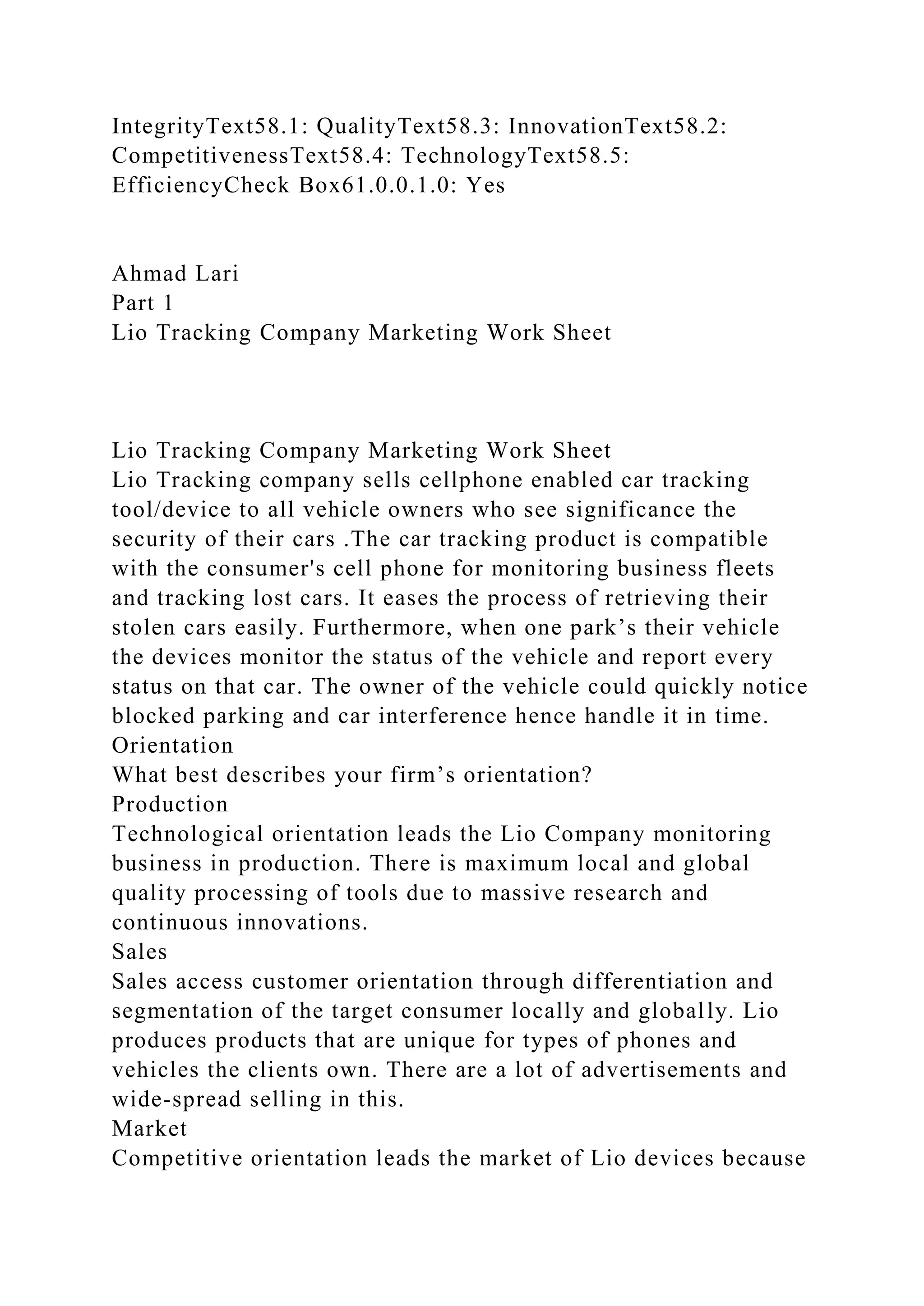 IntegrityText58.1: QualityText58.3: InnovationText58.2:
CompetitivenessText58.4: TechnologyText58.5:
EfficiencyCheck Box61.0.0.1.0: Yes
Ahmad Lari
Part 1
Lio Tracking Company Marketing Work Sheet
Lio Tracking Company Marketing Work Sheet
Lio Tracking company sells cellphone enabled car tracking
tool/device to all vehicle owners who see significance the
security of their cars .The car tracking product is compatible
with the consumer's cell phone for monitoring business fleets
and tracking lost cars. It eases the process of retrieving their
stolen cars easily. Furthermore, when one park’s their vehicle
the devices monitor the status of the vehicle and report every
status on that car. The owner of the vehicle could quickly notice
blocked parking and car interference hence handle it in time.
Orientation
What best describes your firm’s orientation?
Production
Technological orientation leads the Lio Company monitoring
business in production. There is maximum local and global
quality processing of tools due to massive research and
continuous innovations.
Sales
Sales access customer orientation through differentiation and
segmentation of the target consumer locally and globally. Lio
produces products that are unique for types of phones and
vehicles the clients own. There are a lot of advertisements and
wide-spread selling in this.
Market
Competitive orientation leads the market of Lio devices because
 