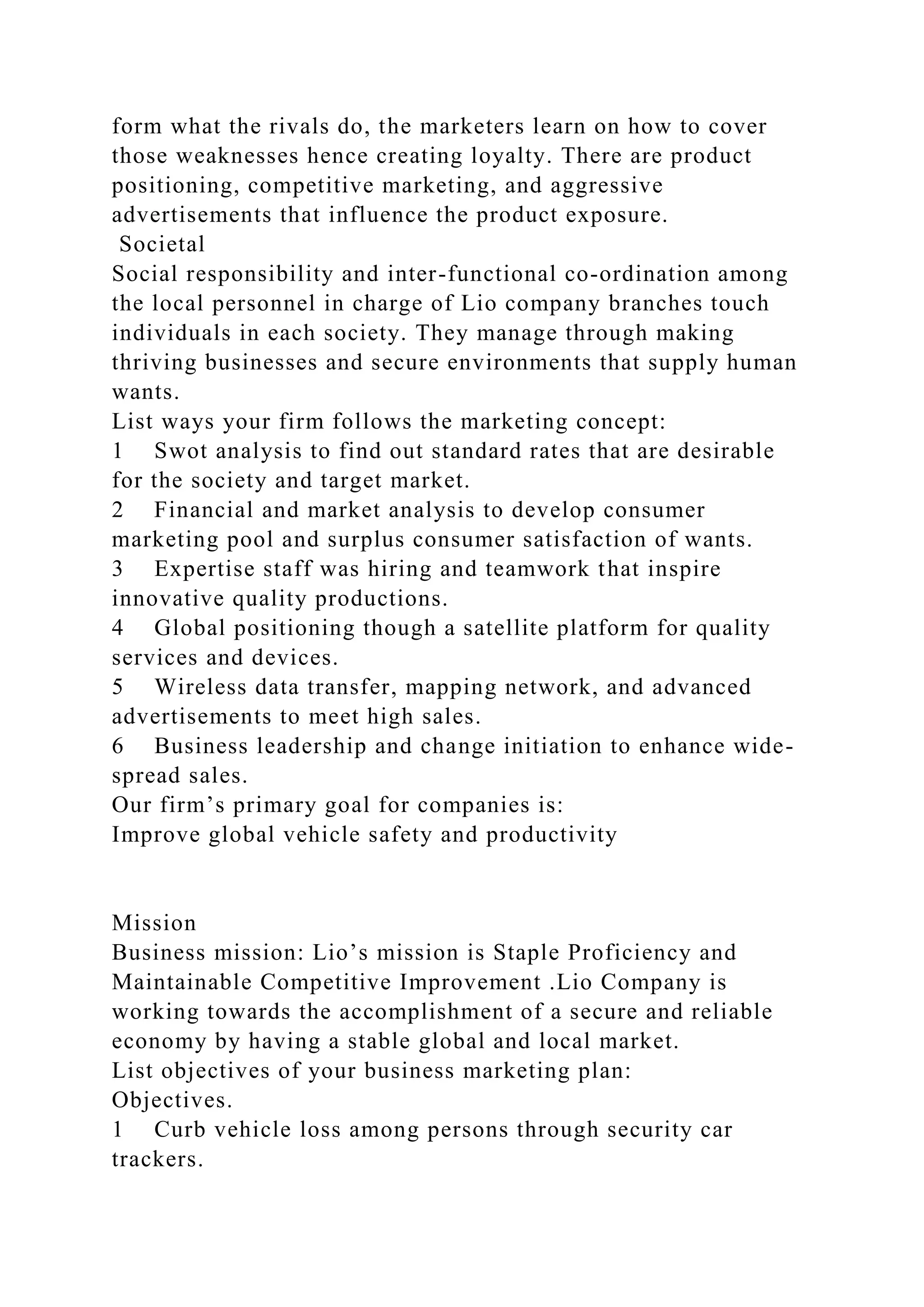 form what the rivals do, the marketers learn on how to cover
those weaknesses hence creating loyalty. There are product
positioning, competitive marketing, and aggressive
advertisements that influence the product exposure.
Societal
Social responsibility and inter-functional co-ordination among
the local personnel in charge of Lio company branches touch
individuals in each society. They manage through making
thriving businesses and secure environments that supply human
wants.
List ways your firm follows the marketing concept:
1 Swot analysis to find out standard rates that are desirable
for the society and target market.
2 Financial and market analysis to develop consumer
marketing pool and surplus consumer satisfaction of wants.
3 Expertise staff was hiring and teamwork that inspire
innovative quality productions.
4 Global positioning though a satellite platform for quality
services and devices.
5 Wireless data transfer, mapping network, and advanced
advertisements to meet high sales.
6 Business leadership and change initiation to enhance wide-
spread sales.
Our firm’s primary goal for companies is:
Improve global vehicle safety and productivity
Mission
Business mission: Lio’s mission is Staple Proficiency and
Maintainable Competitive Improvement .Lio Company is
working towards the accomplishment of a secure and reliable
economy by having a stable global and local market.
List objectives of your business marketing plan:
Objectives.
1 Curb vehicle loss among persons through security car
trackers.
 