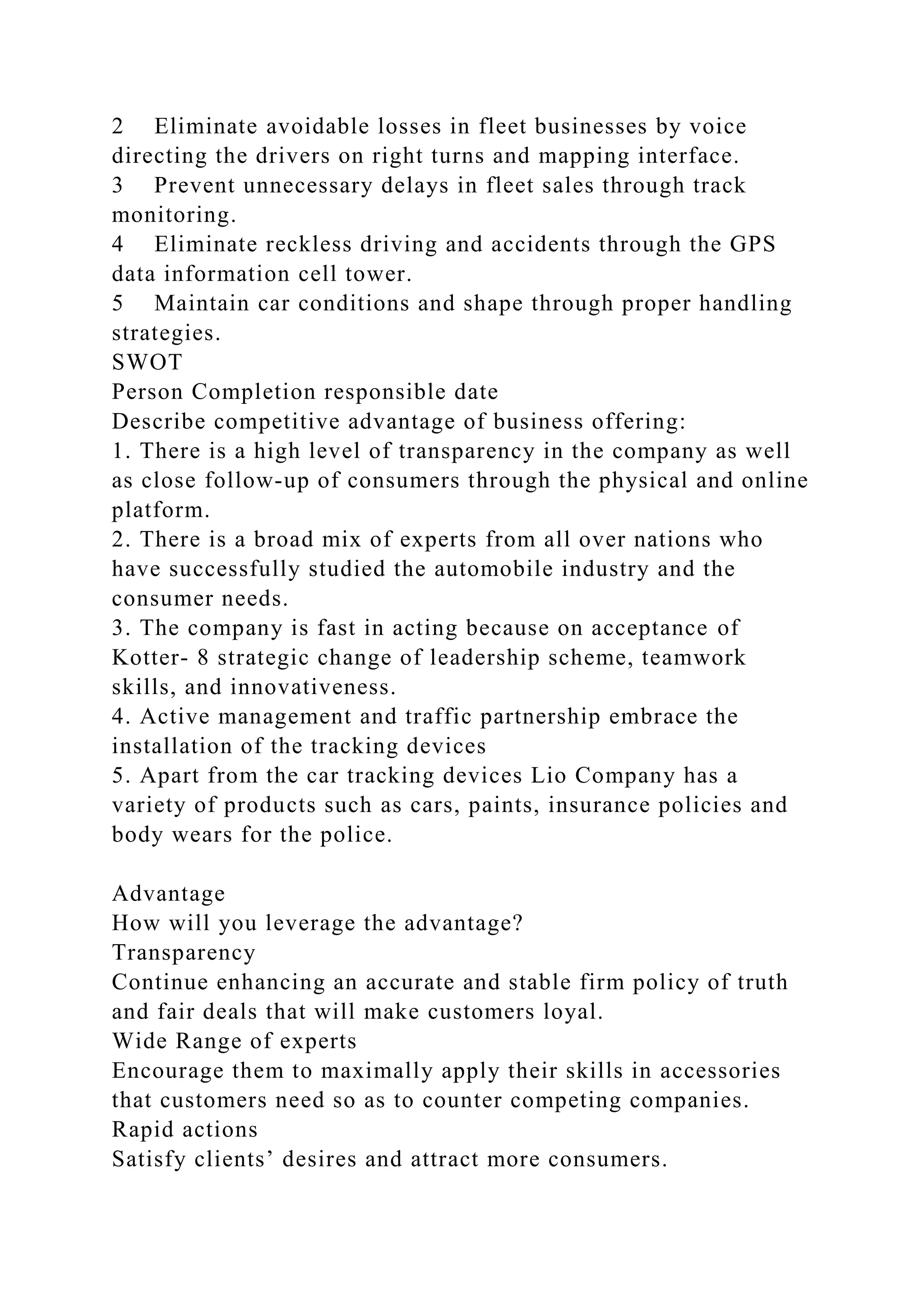 2 Eliminate avoidable losses in fleet businesses by voice
directing the drivers on right turns and mapping interface.
3 Prevent unnecessary delays in fleet sales through track
monitoring.
4 Eliminate reckless driving and accidents through the GPS
data information cell tower.
5 Maintain car conditions and shape through proper handling
strategies.
SWOT
Person Completion responsible date
Describe competitive advantage of business offering:
1. There is a high level of transparency in the company as well
as close follow-up of consumers through the physical and online
platform.
2. There is a broad mix of experts from all over nations who
have successfully studied the automobile industry and the
consumer needs.
3. The company is fast in acting because on acceptance of
Kotter- 8 strategic change of leadership scheme, teamwork
skills, and innovativeness.
4. Active management and traffic partnership embrace the
installation of the tracking devices
5. Apart from the car tracking devices Lio Company has a
variety of products such as cars, paints, insurance policies and
body wears for the police.
Advantage
How will you leverage the advantage?
Transparency
Continue enhancing an accurate and stable firm policy of truth
and fair deals that will make customers loyal.
Wide Range of experts
Encourage them to maximally apply their skills in accessories
that customers need so as to counter competing companies.
Rapid actions
Satisfy clients’ desires and attract more consumers.
 