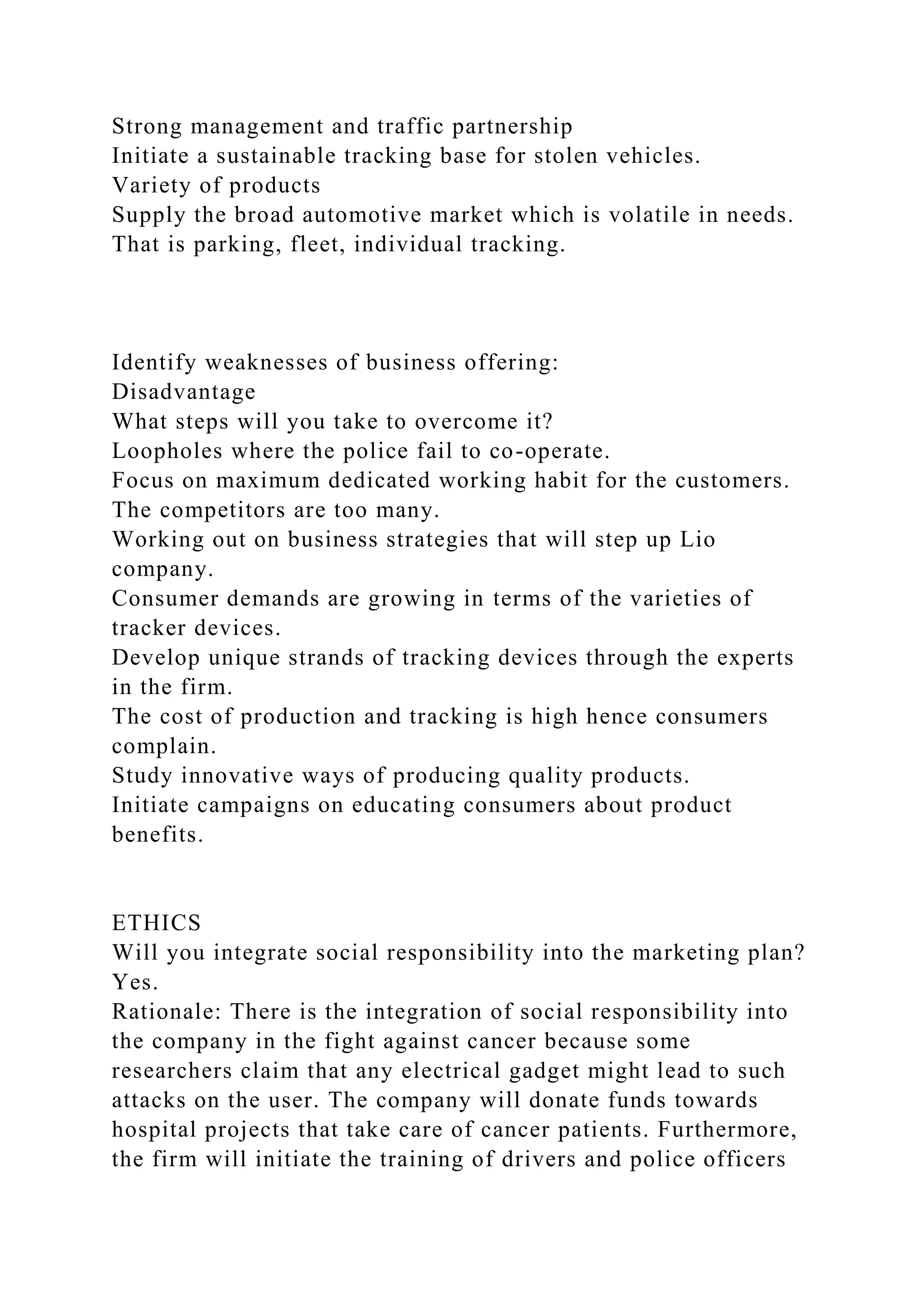 Strong management and traffic partnership
Initiate a sustainable tracking base for stolen vehicles.
Variety of products
Supply the broad automotive market which is volatile in needs.
That is parking, fleet, individual tracking.
Identify weaknesses of business offering:
Disadvantage
What steps will you take to overcome it?
Loopholes where the police fail to co-operate.
Focus on maximum dedicated working habit for the customers.
The competitors are too many.
Working out on business strategies that will step up Lio
company.
Consumer demands are growing in terms of the varieties of
tracker devices.
Develop unique strands of tracking devices through the experts
in the firm.
The cost of production and tracking is high hence consumers
complain.
Study innovative ways of producing quality products.
Initiate campaigns on educating consumers about product
benefits.
ETHICS
Will you integrate social responsibility into the marketing plan?
Yes.
Rationale: There is the integration of social responsibility into
the company in the fight against cancer because some
researchers claim that any electrical gadget might lead to such
attacks on the user. The company will donate funds towards
hospital projects that take care of cancer patients. Furthermore,
the firm will initiate the training of drivers and police officers
 