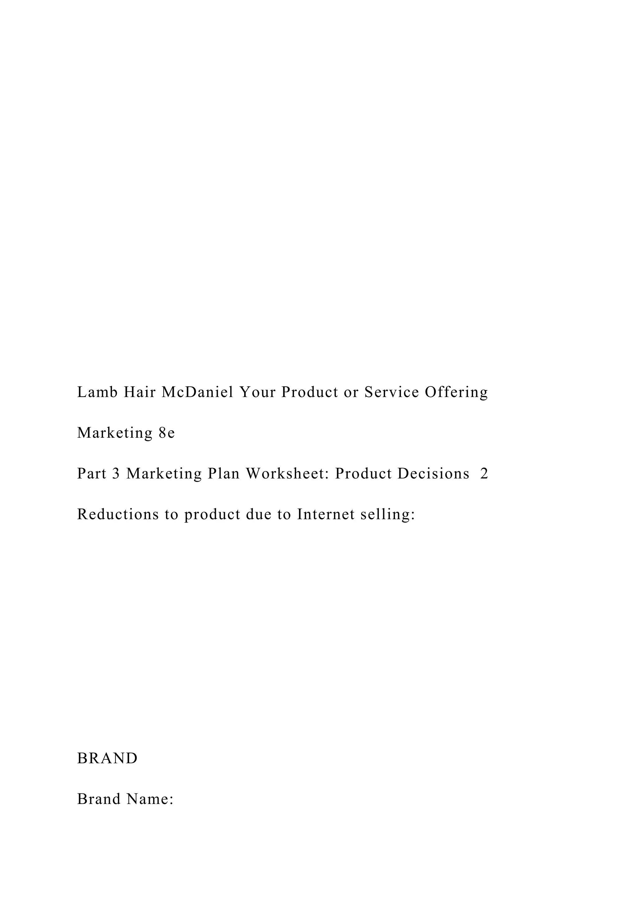 Lamb Hair McDaniel Your Product or Service Offering
Marketing 8e
Part 3 Marketing Plan Worksheet: Product Decisions 2
Reductions to product due to Internet selling:
BRAND
Brand Name:
 