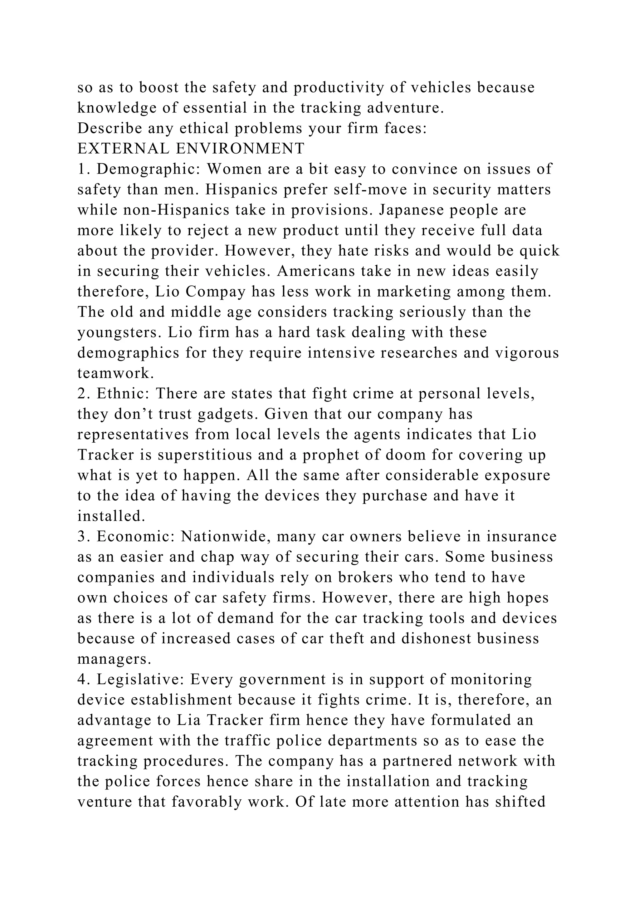 so as to boost the safety and productivity of vehicles because
knowledge of essential in the tracking adventure.
Describe any ethical problems your firm faces:
EXTERNAL ENVIRONMENT
1. Demographic: Women are a bit easy to convince on issues of
safety than men. Hispanics prefer self-move in security matters
while non-Hispanics take in provisions. Japanese people are
more likely to reject a new product until they receive full data
about the provider. However, they hate risks and would be quick
in securing their vehicles. Americans take in new ideas easily
therefore, Lio Compay has less work in marketing among them.
The old and middle age considers tracking seriously than the
youngsters. Lio firm has a hard task dealing with these
demographics for they require intensive researches and vigorous
teamwork.
2. Ethnic: There are states that fight crime at personal levels,
they don’t trust gadgets. Given that our company has
representatives from local levels the agents indicates that Lio
Tracker is superstitious and a prophet of doom for covering up
what is yet to happen. All the same after considerable exposure
to the idea of having the devices they purchase and have it
installed.
3. Economic: Nationwide, many car owners believe in insurance
as an easier and chap way of securing their cars. Some business
companies and individuals rely on brokers who tend to have
own choices of car safety firms. However, there are high hopes
as there is a lot of demand for the car tracking tools and devices
because of increased cases of car theft and dishonest business
managers.
4. Legislative: Every government is in support of monitoring
device establishment because it fights crime. It is, therefore, an
advantage to Lia Tracker firm hence they have formulated an
agreement with the traffic police departments so as to ease the
tracking procedures. The company has a partnered network with
the police forces hence share in the installation and tracking
venture that favorably work. Of late more attention has shifted
 