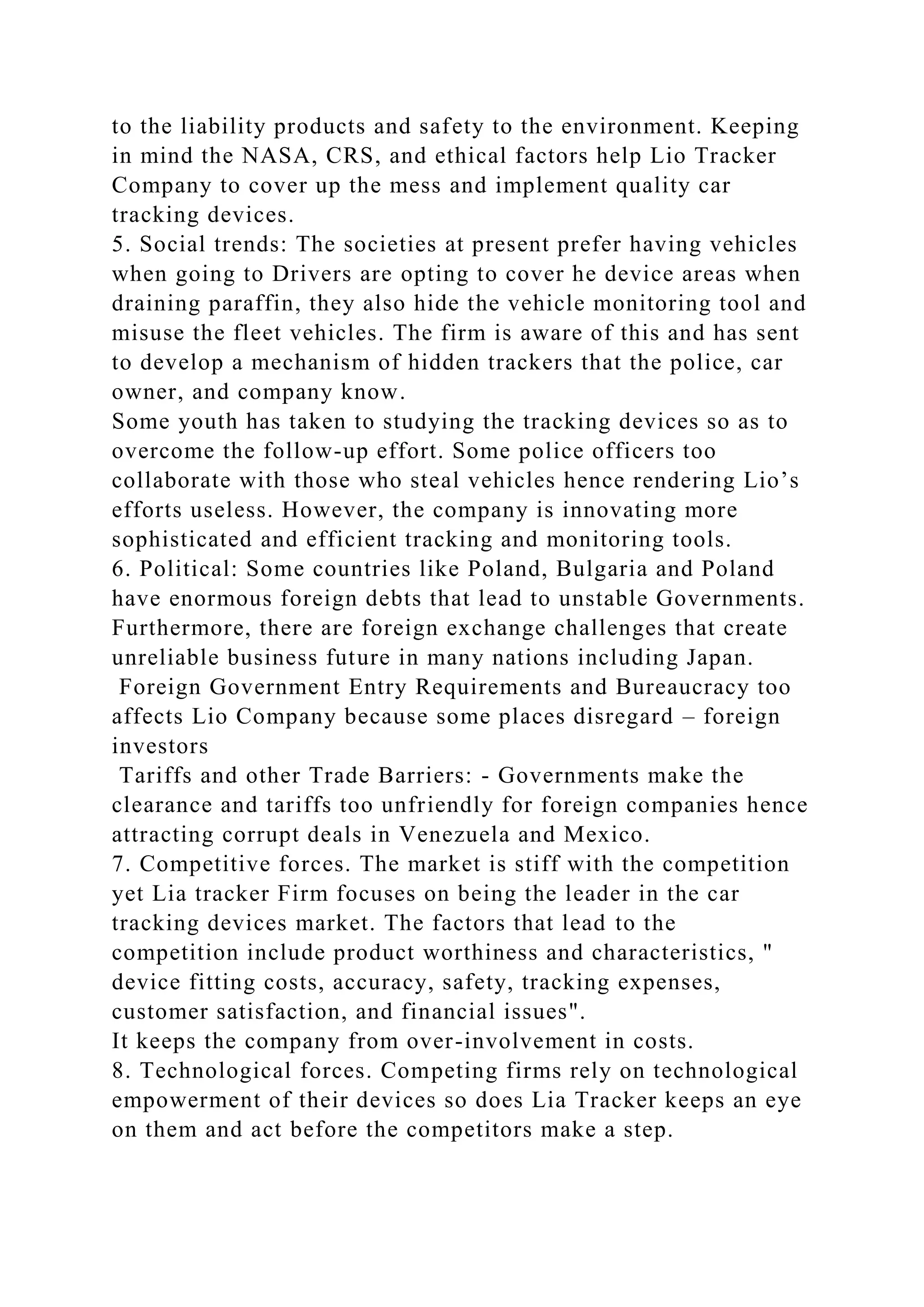 to the liability products and safety to the environment. Keeping
in mind the NASA, CRS, and ethical factors help Lio Tracker
Company to cover up the mess and implement quality car
tracking devices.
5. Social trends: The societies at present prefer having vehicles
when going to Drivers are opting to cover he device areas when
draining paraffin, they also hide the vehicle monitoring tool and
misuse the fleet vehicles. The firm is aware of this and has sent
to develop a mechanism of hidden trackers that the police, car
owner, and company know.
Some youth has taken to studying the tracking devices so as to
overcome the follow-up effort. Some police officers too
collaborate with those who steal vehicles hence rendering Lio’s
efforts useless. However, the company is innovating more
sophisticated and efficient tracking and monitoring tools.
6. Political: Some countries like Poland, Bulgaria and Poland
have enormous foreign debts that lead to unstable Governments.
Furthermore, there are foreign exchange challenges that create
unreliable business future in many nations including Japan.
Foreign Government Entry Requirements and Bureaucracy too
affects Lio Company because some places disregard – foreign
investors
Tariffs and other Trade Barriers: - Governments make the
clearance and tariffs too unfriendly for foreign companies hence
attracting corrupt deals in Venezuela and Mexico.
7. Competitive forces. The market is stiff with the competition
yet Lia tracker Firm focuses on being the leader in the car
tracking devices market. The factors that lead to the
competition include product worthiness and characteristics, "
device fitting costs, accuracy, safety, tracking expenses,
customer satisfaction, and financial issues".
It keeps the company from over-involvement in costs.
8. Technological forces. Competing firms rely on technological
empowerment of their devices so does Lia Tracker keeps an eye
on them and act before the competitors make a step.
 