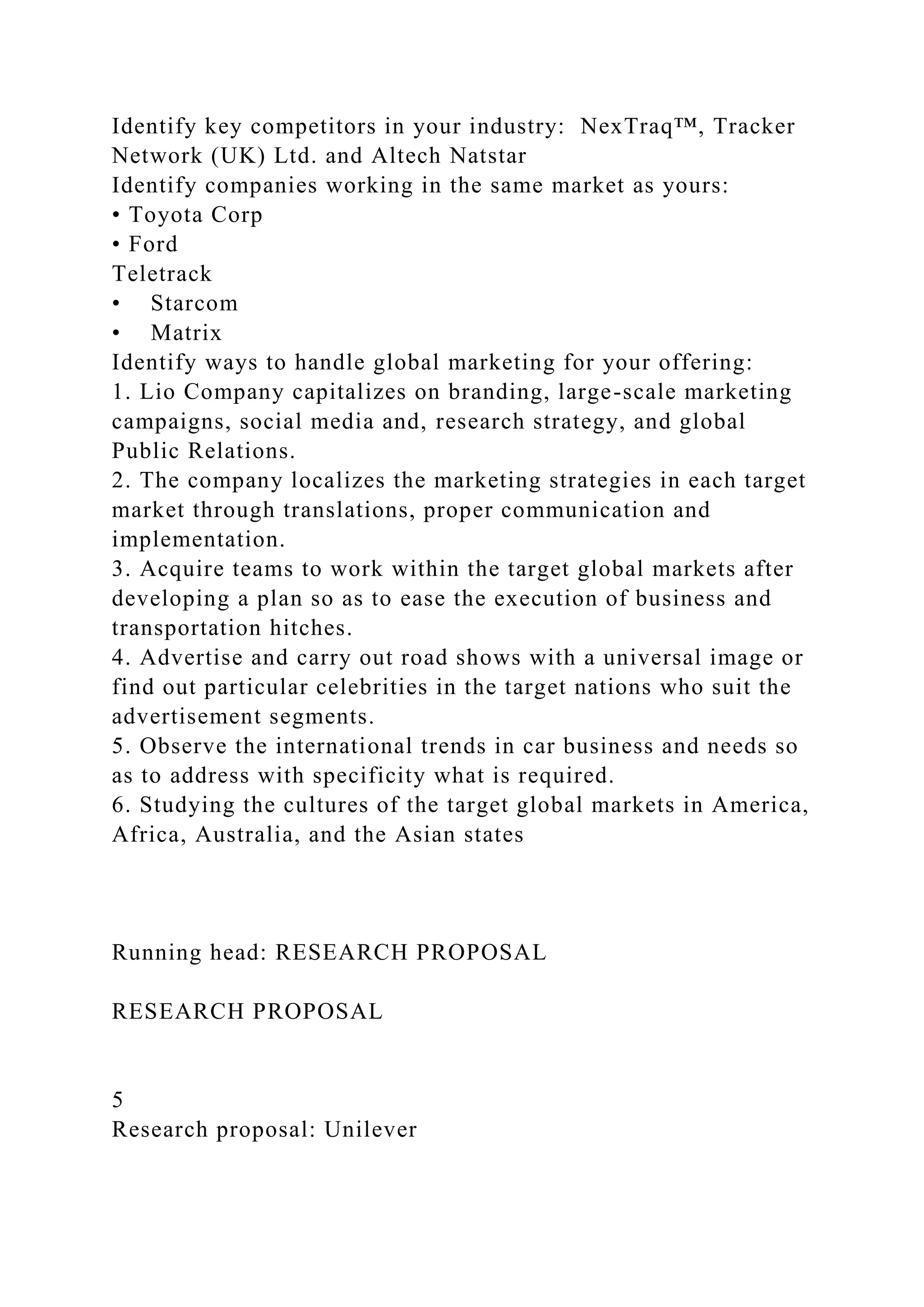 Identify key competitors in your industry: NexTraq™, Tracker
Network (UK) Ltd. and Altech Natstar
Identify companies working in the same market as yours:
• Toyota Corp
• Ford
Teletrack
• Starcom
• Matrix
Identify ways to handle global marketing for your offering:
1. Lio Company capitalizes on branding, large-scale marketing
campaigns, social media and, research strategy, and global
Public Relations.
2. The company localizes the marketing strategies in each target
market through translations, proper communication and
implementation.
3. Acquire teams to work within the target global markets after
developing a plan so as to ease the execution of business and
transportation hitches.
4. Advertise and carry out road shows with a universal image or
find out particular celebrities in the target nations who suit the
advertisement segments.
5. Observe the international trends in car business and needs so
as to address with specificity what is required.
6. Studying the cultures of the target global markets in America,
Africa, Australia, and the Asian states
Running head: RESEARCH PROPOSAL
RESEARCH PROPOSAL
5
Research proposal: Unilever
 