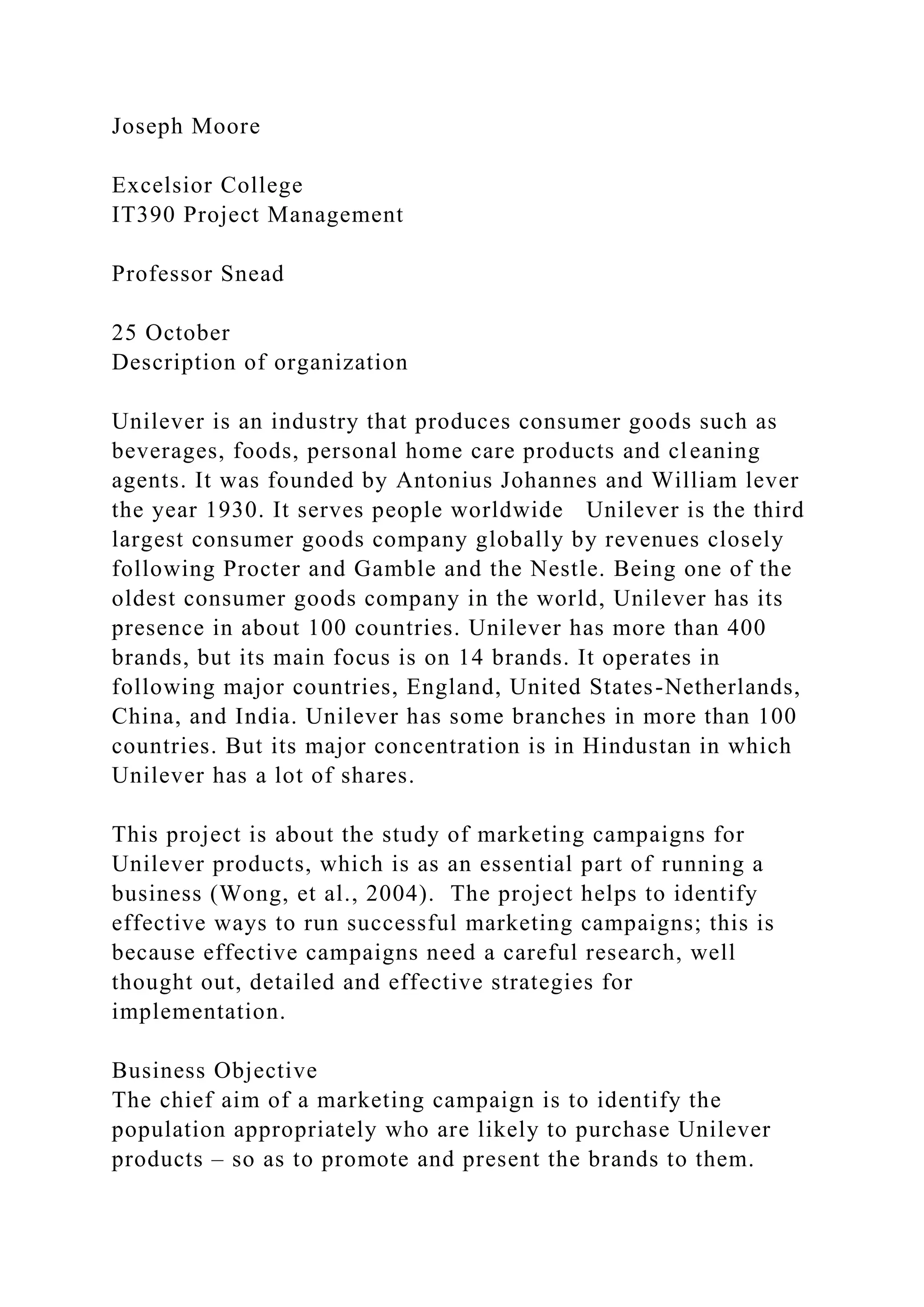 Joseph Moore
Excelsior College
IT390 Project Management
Professor Snead
25 October
Description of organization
Unilever is an industry that produces consumer goods such as
beverages, foods, personal home care products and cleaning
agents. It was founded by Antonius Johannes and William lever
the year 1930. It serves people worldwide Unilever is the third
largest consumer goods company globally by revenues closely
following Procter and Gamble and the Nestle. Being one of the
oldest consumer goods company in the world, Unilever has its
presence in about 100 countries. Unilever has more than 400
brands, but its main focus is on 14 brands. It operates in
following major countries, England, United States-Netherlands,
China, and India. Unilever has some branches in more than 100
countries. But its major concentration is in Hindustan in which
Unilever has a lot of shares.
This project is about the study of marketing campaigns for
Unilever products, which is as an essential part of running a
business (Wong, et al., 2004). The project helps to identify
effective ways to run successful marketing campaigns; this is
because effective campaigns need a careful research, well
thought out, detailed and effective strategies for
implementation.
Business Objective
The chief aim of a marketing campaign is to identify the
population appropriately who are likely to purchase Unilever
products – so as to promote and present the brands to them.
 
