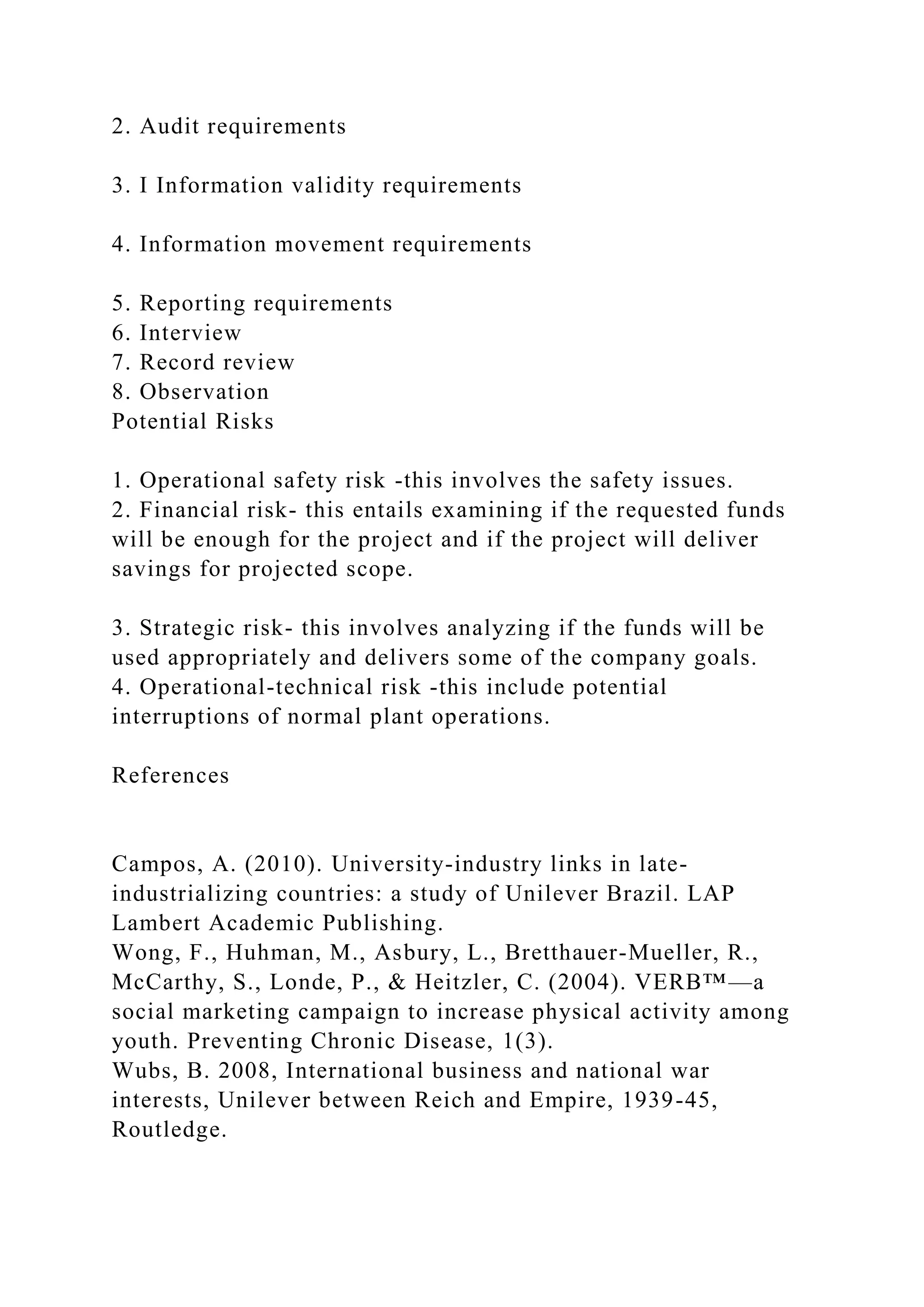 2. Audit requirements
3. I Information validity requirements
4. Information movement requirements
5. Reporting requirements
6. Interview
7. Record review
8. Observation
Potential Risks
1. Operational safety risk -this involves the safety issues.
2. Financial risk- this entails examining if the requested funds
will be enough for the project and if the project will deliver
savings for projected scope.
3. Strategic risk- this involves analyzing if the funds will be
used appropriately and delivers some of the company goals.
4. Operational-technical risk -this include potential
interruptions of normal plant operations.
References
Campos, A. (2010). University-industry links in late-
industrializing countries: a study of Unilever Brazil. LAP
Lambert Academic Publishing.
Wong, F., Huhman, M., Asbury, L., Bretthauer-Mueller, R.,
McCarthy, S., Londe, P., & Heitzler, C. (2004). VERB™—a
social marketing campaign to increase physical activity among
youth. Preventing Chronic Disease, 1(3).
Wubs, B. 2008, International business and national war
interests, Unilever between Reich and Empire, 1939-45,
Routledge.
 