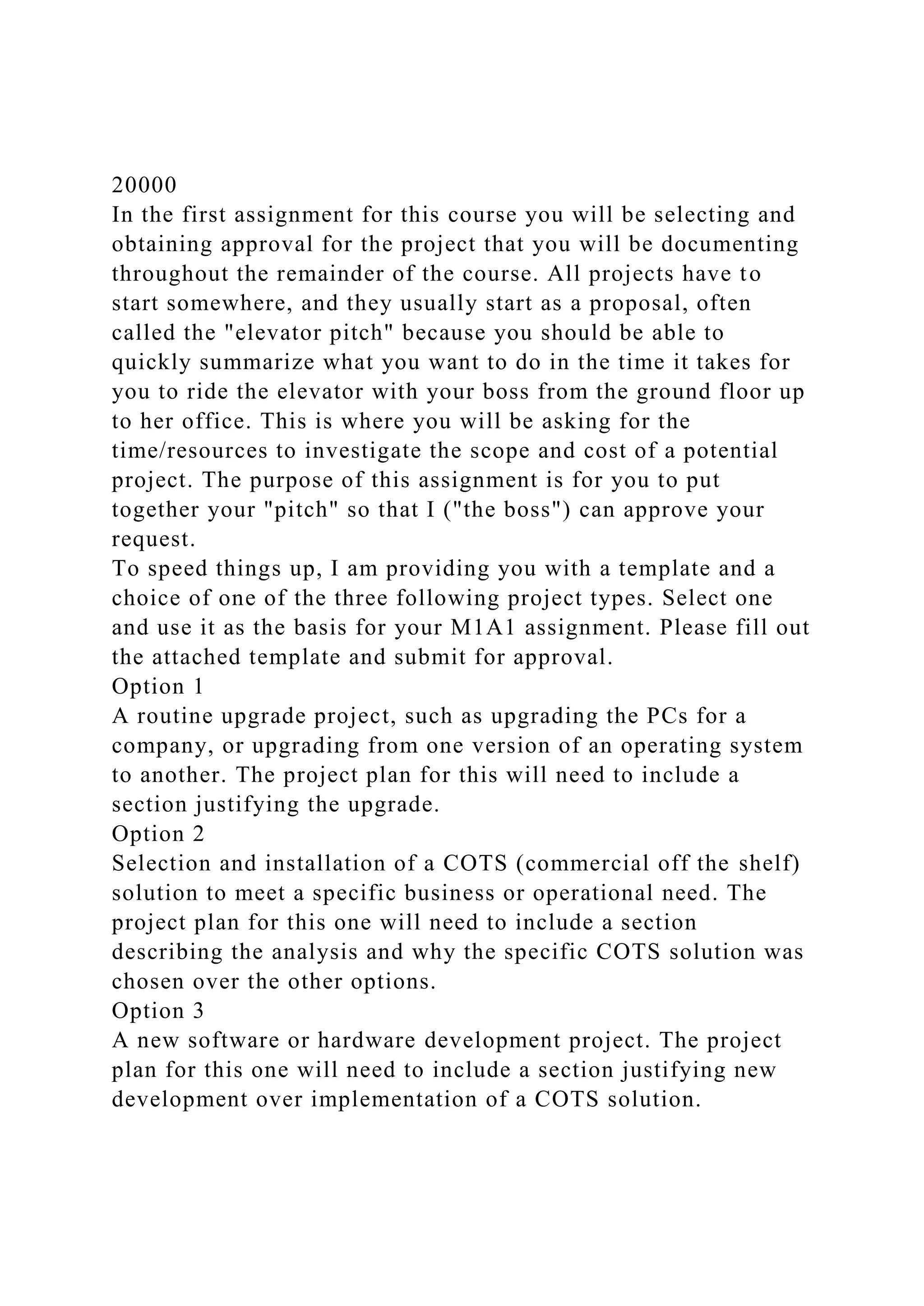 20000
In the first assignment for this course you will be selecting and
obtaining approval for the project that you will be documenting
throughout the remainder of the course. All projects have to
start somewhere, and they usually start as a proposal, often
called the "elevator pitch" because you should be able to
quickly summarize what you want to do in the time it takes for
you to ride the elevator with your boss from the ground floor up
to her office. This is where you will be asking for the
time/resources to investigate the scope and cost of a potential
project. The purpose of this assignment is for you to put
together your "pitch" so that I ("the boss") can approve your
request.
To speed things up, I am providing you with a template and a
choice of one of the three following project types. Select one
and use it as the basis for your M1A1 assignment. Please fill out
the attached template and submit for approval.
Option 1
A routine upgrade project, such as upgrading the PCs for a
company, or upgrading from one version of an operating system
to another. The project plan for this will need to include a
section justifying the upgrade.
Option 2
Selection and installation of a COTS (commercial off the shelf)
solution to meet a specific business or operational need. The
project plan for this one will need to include a section
describing the analysis and why the specific COTS solution was
chosen over the other options.
Option 3
A new software or hardware development project. The project
plan for this one will need to include a section justifying new
development over implementation of a COTS solution.
 