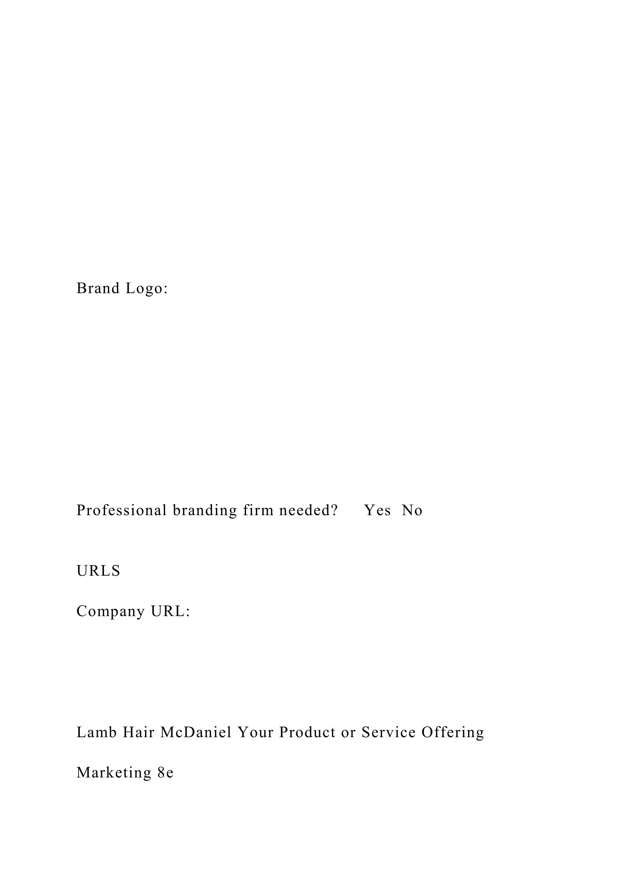 Brand Logo:
Professional branding firm needed? Yes No
URLS
Company URL:
Lamb Hair McDaniel Your Product or Service Offering
Marketing 8e
 