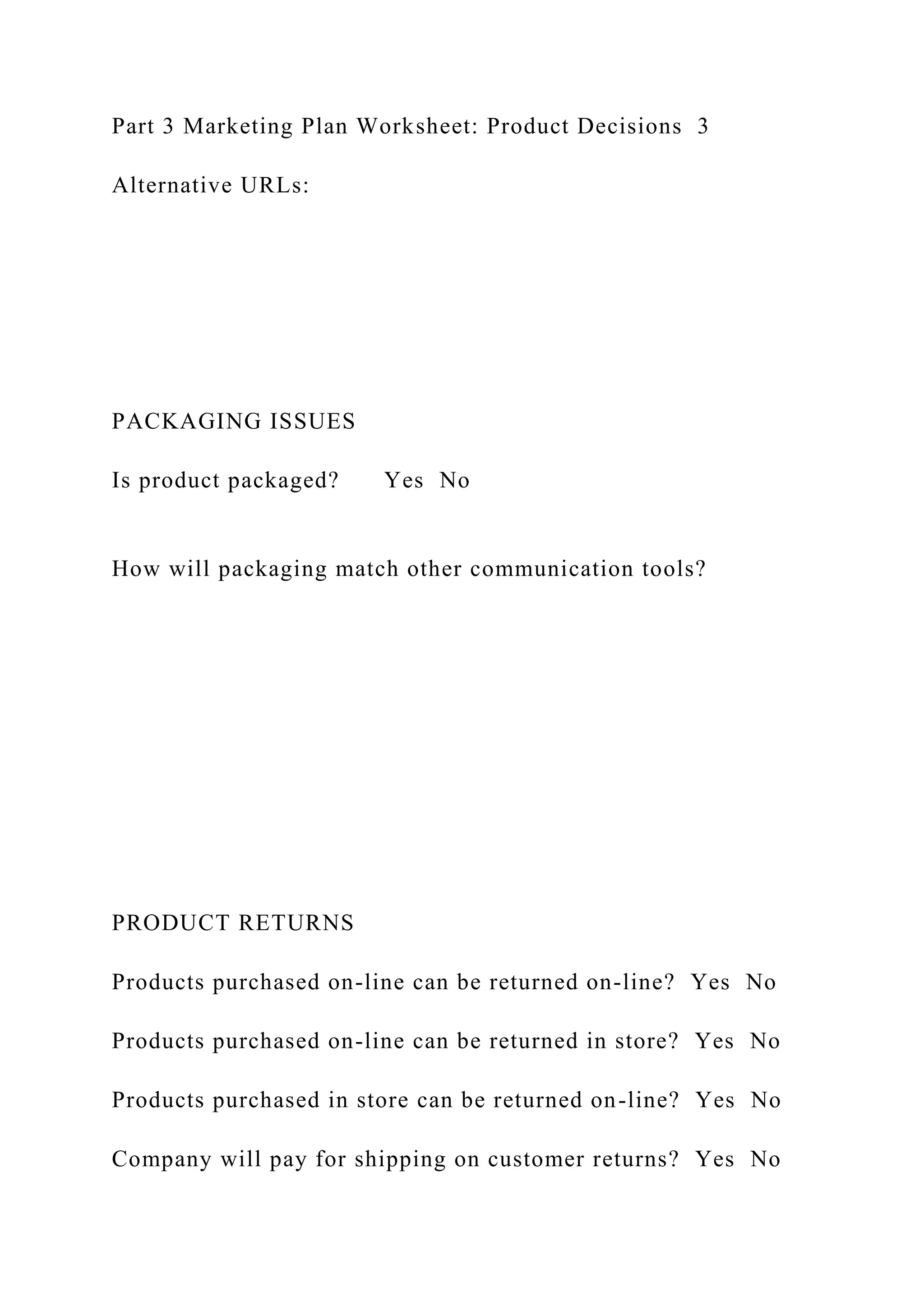 Part 3 Marketing Plan Worksheet: Product Decisions 3
Alternative URLs:
PACKAGING ISSUES
Is product packaged? Yes No
How will packaging match other communication tools?
PRODUCT RETURNS
Products purchased on-line can be returned on-line? Yes No
Products purchased on-line can be returned in store? Yes No
Products purchased in store can be returned on-line? Yes No
Company will pay for shipping on customer returns? Yes No
 