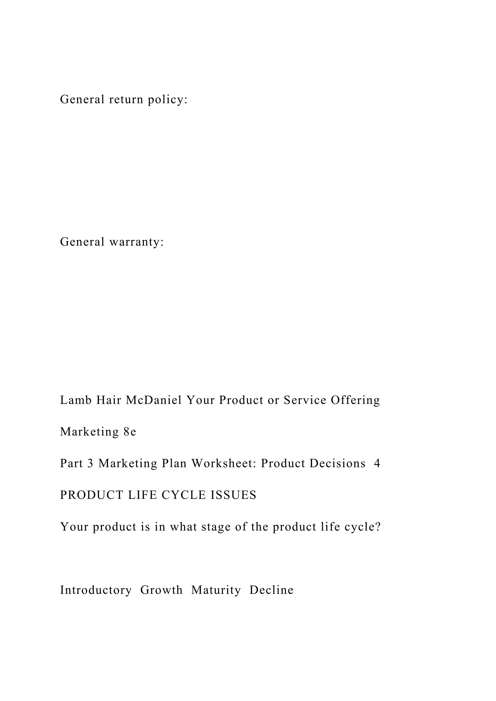 General return policy:
General warranty:
Lamb Hair McDaniel Your Product or Service Offering
Marketing 8e
Part 3 Marketing Plan Worksheet: Product Decisions 4
PRODUCT LIFE CYCLE ISSUES
Your product is in what stage of the product life cycle?
Introductory Growth Maturity Decline
 