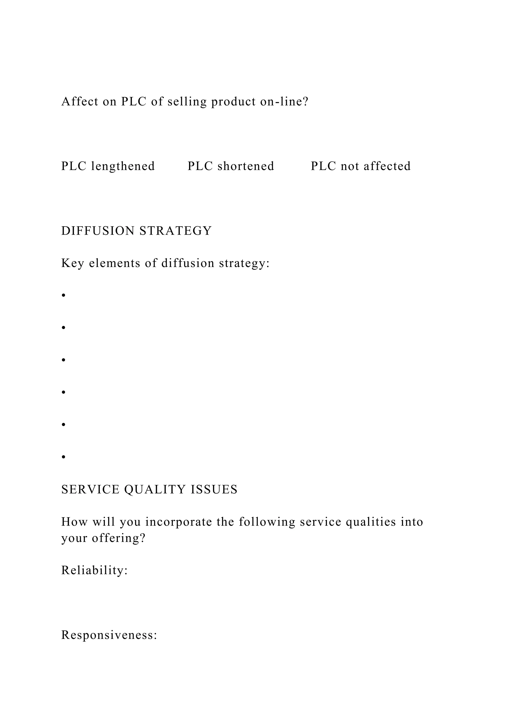 Affect on PLC of selling product on-line?
PLC lengthened PLC shortened PLC not affected
DIFFUSION STRATEGY
Key elements of diffusion strategy:
•
•
•
•
•
•
SERVICE QUALITY ISSUES
How will you incorporate the following service qualities into
your offering?
Reliability:
Responsiveness:
 
