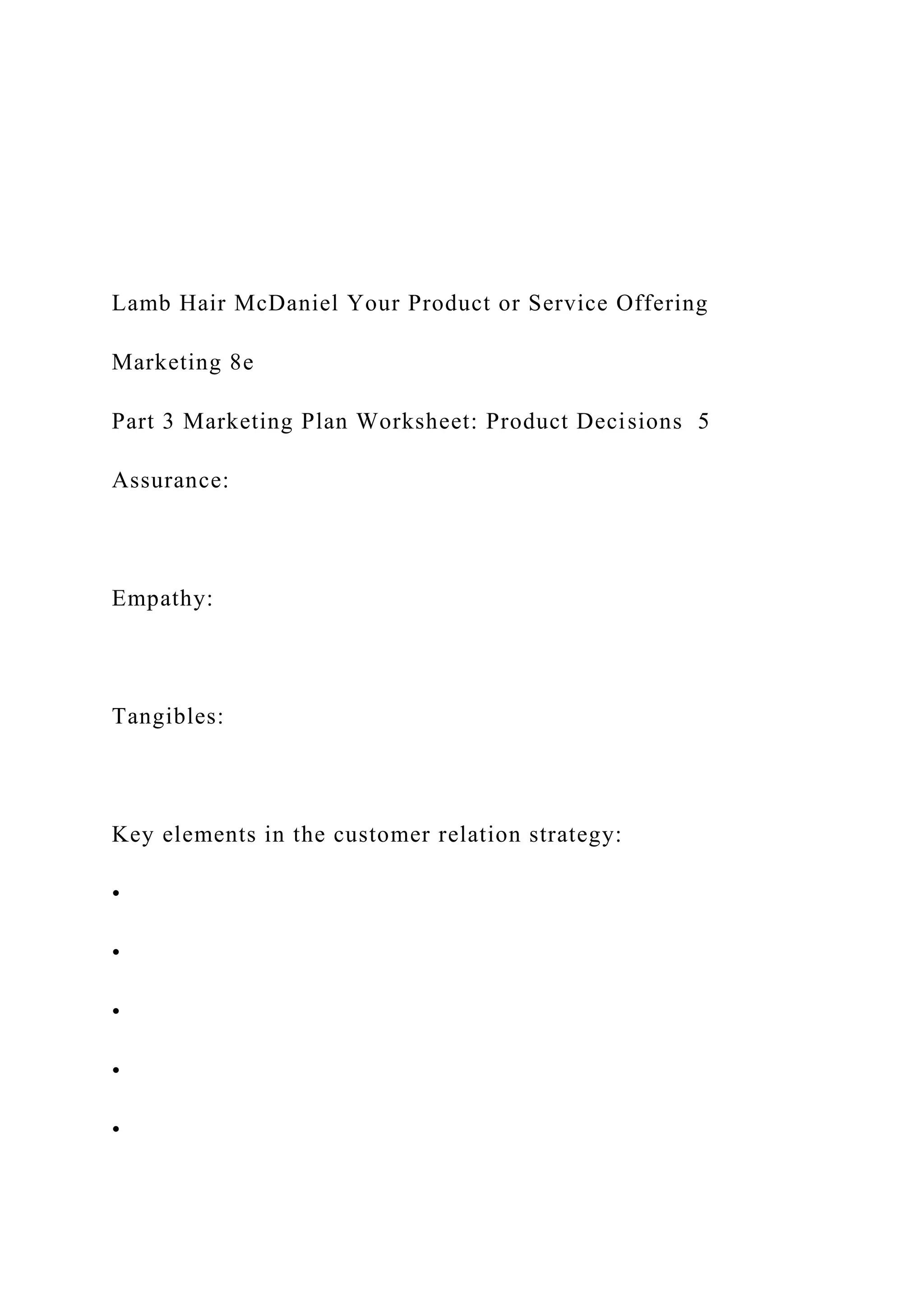 Lamb Hair McDaniel Your Product or Service Offering
Marketing 8e
Part 3 Marketing Plan Worksheet: Product Decisions 5
Assurance:
Empathy:
Tangibles:
Key elements in the customer relation strategy:
•
•
•
•
•
 