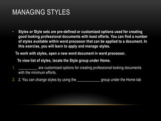MANAGING STYLES
• Styles or Style sets are pre-defined or customized options used for creating
good looking professional documents with least efforts. You can find a number
of styles available within word processor that can be applied to a document. In
this exercise, you will learn to apply and manage styles.
To work with styles, open a new word document in word processor,
To view list of styles, locate the Style group under Home.
1. __________ are customized options for creating professional looking documents
with the minimum efforts.
2. 2. You can change styles by using the ____________ group under the Home tab
 