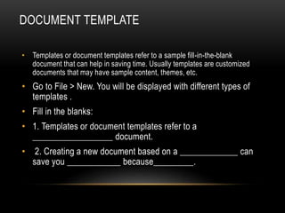 DOCUMENT TEMPLATE
• Templates or document templates refer to a sample fill-in-the-blank
document that can help in saving time. Usually templates are customized
documents that may have sample content, themes, etc.
• Go to File > New. You will be displayed with different types of
templates .
• Fill in the blanks:
• 1. Templates or document templates refer to a
__________________ document.
• 2. Creating a new document based on a _____________ can
save you ____________ because_________.
 