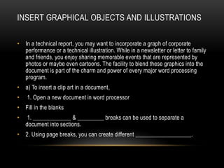 INSERT GRAPHICAL OBJECTS AND ILLUSTRATIONS
• In a technical report, you may want to incorporate a graph of corporate
performance or a technical illustration. While in a newsletter or letter to family
and friends, you enjoy sharing memorable events that are represented by
photos or maybe even cartoons. The facility to blend these graphics into the
document is part of the charm and power of every major word processing
program.
• a) To insert a clip art in a document,
• 1. Open a new document in word processor
• Fill in the blanks
• 1. _____________ & _________ breaks can be used to separate a
document into sections.
• 2. Using page breaks, you can create different ___________________.
 