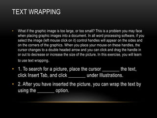 TEXT WRAPPING
• What if the graphic image is too large, or too small? This is a problem you may face
when placing graphic images into a document. In all word processing software, if you
select the image (left mouse click on it) control handles will appear on the sides and
on the corners of the graphics. When you place your mouse on these handles, the
cursor changes to a double headed arrow and you can click and drag the handle in
or out to decrease or increase the size of the picture. In this exercise, you will learn
to use text wrapping.
• 1. To search for a picture, place the cursor _______ the text,
click Insert Tab, and click _______ under Illustrations.
• 2. After you have inserted the picture, you can wrap the text by
using the _______ option.
 